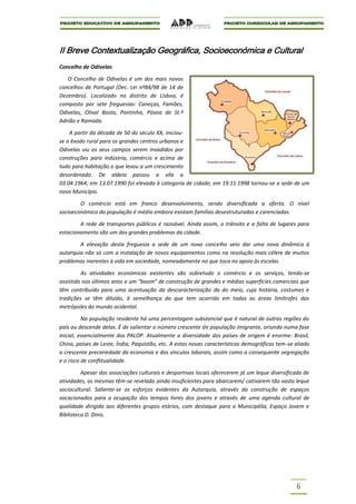II Breve Contextualização Geográfica, Socioeconómica e Cultural
Concelho de Odivelas

   O Concelho de Odivelas é um dos mais novos
concelhos de Portugal (Dec. Lei nº84/98 de 14 de
Dezembro). Localizado no distrito de Lisboa, é
composto por sete freguesias: Caneças, Famões,
Odivelas, Olival Basto, Pontinha, Póvoa de St.º
Adrião e Ramada.

    A partir da década de 50 do século XX, iniciou-
se o êxodo rural para os grandes centros urbanos e
Odivelas viu os seus campos serem invadidos por
construções para indústria, comércio e acima de
tudo para habitação o que levou a um crescimento
desordenado. De aldeia passou a vila a
03.04.1964; em 13.07.1990 foi elevada à categoria de cidade; em 19.11.1998 tornou-se a sede de um
novo Município.

        O comércio está em franco desenvolvimento, sendo diversificada a oferta. O nível
socioeconómico da população é médio embora existam famílias desestruturadas e carenciadas.

        A rede de transportes públicos é razoável. Ainda assim, o trânsito e a falta de lugares para
estacionamento são um dos grandes problemas da cidade.

        A elevação desta freguesia a sede de um novo concelho veio dar uma nova dinâmica à
autarquia não só com a instalação de novos equipamentos como na resolução mais célere de muitos
problemas inerentes à vida em sociedade, nomeadamente no que toca no apoio às escolas.

         As atividades económicas existentes são sobretudo o comércio e os serviços, tendo-se
assistido nos últimos anos a um “boom” de construção de grandes e médias superfícies comerciais que
têm contribuído para uma acentuação da descaracterização da do meio, cuja história, costumes e
tradições se têm diluído, à semelhança do que tem ocorrido em todas as áreas limítrofes das
metrópoles do mundo ocidental.

          Na população residente há uma percentagem substancial que é natural de outras regiões do
país ou descende delas. É de salientar o número crescente de população imigrante, oriunda numa fase
inicial, essencialmente dos PALOP. Atualmente a diversidade dos países de origem é enorme: Brasil,
China, países de Leste, Índia, Paquistão, etc. A estas novas características demográficas tem-se aliado
a crescente precariedade da economia e dos vínculos laborais, assim como a consequente segregação
e o risco de conflitualidade.

         Apesar das associações culturais e desportivas locais oferecerem já um leque diversificado de
atividades, as mesmas têm-se revelado ainda insuficientes para abarcarem/ cativarem tão vasto leque
sociocultural. Saliente-se os esforços evidentes da Autarquia, através da construção de espaços
vocacionados para a ocupação dos tempos livres dos jovens e através de uma agenda cultural de
qualidade dirigida aos diferentes grupos etários, com destaque para a Municipália, Espaço Jovem e
Biblioteca D. Dinis.




                                                                                                 6
 
