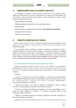 7..
7           ORIIENTAÇÕES PARA OS ALUNOS COM N..E..E..
            OR ENTAÇÕES PARA OS ALUNOS COM N E E
    As modalidades e estratégias de apoio educativo, caracterizam-se por contribuírem para o
reforço das aprendizagens dos alunos, especialmente para aqueles cujas dificuldades são
mais evidentes. Assim, como forma de dar resposta a estas necessidades dos alunos, a Escola
assegura os seguintes tipos de apoio:

       Apoio pedagógico personalizado;
       Metodologias diferenciadas de acordo com a especificidade do caso;
       Gabinete de NEE
       Apoio psicológico e orientação escolar e profissional (SPO / PROJECTO SEI! ODIVELAS);
       Adaptações materiais e físicas
       BE/CRE / Centro de Recursos;



8..
8           PROJJETO CURRIICULAR DE TURMA
            PRO ETO CURR CULAR DE TURMA
   Sendo o Projeto Curricular de Turma um documento dinâmico, passível de atualizações a todo o
tempo, c o m p o s s i b i l i d a d e d e r e f o r m u l a ç õ e s e r e c e b e r a n e x o s , d e v e e n c o n t r a - s e e m
permanente avaliação.

   As suas atividades deverão avaliadas em Conselho de Docentes ou em Conselho de Turma. A
Avaliação procurará ser um processo sempre contínuo, na tentativa de colmatar as necessidades
pessoais de cada aluno e incidirá sobre as aprendizagens e competências definidas no currículo
nacional para as diversas áreas. Salienta-se que será diferenciada, para os casos excecionais dos
alunos sinalizados como tendo Necessidades Educativas Especiais de carácter prolongado e cujo Plano
Educativo Individual deve especificar a diferenciação necessária ao nível da avaliação.



      8.1. PRIORIDADES DOS PROJETOS CURRICULARES DE TURMA
     Compete aos professores titulares de grupo ou turma e aos conselhos de turma planificar o
desenvolvimento d o p r o c e s s o d e e n s i n o e d e a p r e n d i z a g e m c o m r e f e r ê n c i a à s
o r i e n t a ç õ e s curriculares e programas, adequando-os às características e estilos de aprendizagem
dos alunos.

      Prioridades:

    - Promover um clima de aula que permita a atenção e o envolvimento nas tarefas dentro de
limites adequados de liberdade, autonomia e responsabilidade, tendo como referência que a g e s t ã o
d o s c o m p o r t a m e n t o s e a t i t u d e s d o s a l u n o s é c o n d i ç ã o primordial para a
prossecução da igualdade de oportunidades.

   - Promover uma atitude e uma cultura de exigência na lecionação de todas as matérias
curriculares e nas aprendizagens consideradas instrumentais e transversais

   - Promover as estratégias de diferenciação pedagógica e de apoio à aprendizagem a que os
alunos têm direito, adaptando os conteúdos e as condições de avaliação sempre que seja
considerado necessário e oportuno.

   - Melhorar a articulação horizontal dos conteúdos disciplinares, procurando apresentá-los de
forma mais integrada e compreensível

      - Melhorar a s p rátic as d e a v a l i aç ão f o r m a t i v a e c on t í nu a , e s t a b e l e c e n d o c r i t é r i o s e


                                                                                                                             62
 