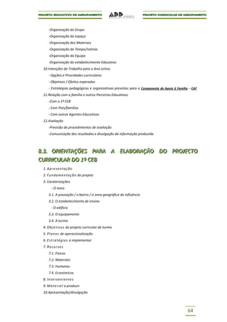 -Organização do Grupo
    -Organização do espaço
    -Organização dos Materiais
    -Organização do Tempo/rotinas
    -Organização da Equipa
    -Organização do estabelecimento Educativo
 10.Intenções de Trabalho para o Ano Letivo
    - Opções e Prioridades curriculares
    - Objetivos / Efeitos esperados
    - Estratégias pedagógicas e organizativas previstas para a Componente de Apoio à Família – CAF
 11.Relação com a família e outros Parceiros Educativos
    -Com o 1º CEB
    - Com Pais/famílias
    - Com outros Agentes Educativos
 12.Avaliação
    -Previsão de procedimentos de avaliação
    -Comunicação dos resultados e divulgação da informação produzida



8..3.. ORIIENTAÇÕES PARA A ELABORAÇÃO DO PROJJECTO
8 3 OR ENTAÇÕES PARA A ELABORAÇÃO DO PRO ECTO
CURRIICULAR DO 1º CEB
CURR CULAR DO 1º CEB
 1. Apresentaç ão
 2. Fundamentaç ão do projeto
 3. Caraterizações:
      - O meio
    3.1. A povoação / o bairro / a zona geográfica de influência
    3.2. O estabelecimento de ensino
      - O edifício
    3.3. O equipamento
    3.4. A turma
 4. Objetivo s do projeto curricular de turma
 5. Plano s de operacionalização
 6. E stratégias a implementar
 7. Recurso s
    7.1. Físicos
    7.2. Materiais
    7.3. Humanos
    7.4. Económicos
 8. Intervenientes
 9. Material a produzir
 10.Apresentação/divulgação



                                                                                            64
 