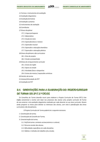 11.Formas e instrumentos de avaliação
   12.Avaliação diagnóstica
   13.Avaliação formativa
   14.Avaliação sumativa
   15.Instrumentos de avaliação
   16.Contributos
   17.Áreas disciplinar
      17.1. Língua portuguesa
      17.2. Matemática
      17.3. Estudo do meio
      17.4. Expressão física e motora
      17.5. Expressão musical
      17.6. Expressão e educação dramática
      17.7. Expressão e educação plástica
   18.Áreas disciplinares não curriculares
      18.1. Área de projeto
      18.2. Estudo acompanhado
   19.Áreas de enriquecimento curricular
      19.1. Ensino do inglês
      19.2. Apoio ao estudo
      19.3. Atividade física e desportiva
      19.4. Ensino da música / expressões artísticas
   20.Horário da turma
   21.Anexos/Articulação do PCT
   22.Avaliação do PCT



8..4.. ORIIENTAÇÕES PARA A ELABORAÇÃO DO PROJJECTOCURRIICULAR
8 4 OR ENTAÇÕES PARA A ELABORAÇÃO DO PROECTO CURRCULAR
DE TURMA DO 2..º E 3..º CIICLOS
DE TURMA DO 2º E 3 º C CLOS
   Os Conselhos de Turma deverão reunir para elaborar o Projeto Curricular de Turma (PCT). Este
implica caracterizar a turma com base nos processos dos alunos e/ou projeto curricular de Turma
do ano anterior e da avaliação diagnóstica realizada por cada docente na sua área curricular. Devem
ainda preparar os meios para detetar os interesses dos alunos, com vista à planificação das áreas
curriculares não disciplinares.

         O Projeto Curricular de Turma poderá ter a seguinte estrutura:

   1. Constituição da turma;
   2. Constituição do Conselho de Turma;
   3. Caracterização da turma;
      3.1. Perfil da turma: contexto socioeconómico e cultural;
      3.2. Percurso escolar dos alunos;
      3.3. Dificuldades específicas em cada disciplina;
      3.4. Hábitos e métodos de trabalho e/ou estudo;


                                                                                             65
 