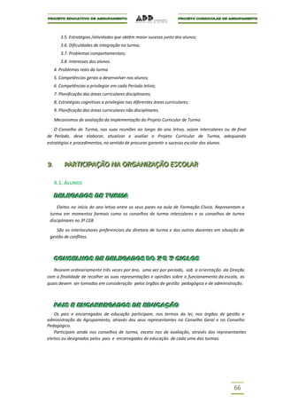 3.5. Estratégias /atividades que obtêm maior sucesso junto dos alunos;
         3.6. Dificuldades de integração na turma;
         3.7. Problemas comportamentais;
         3.8. Interesses dos alunos.
      4. Problemas reais da turma
      5. Competências gerais a desenvolver nos alunos;
      6. Competências a privilegiar em cada Período letivo;
      7. Planificação das áreas curriculares disciplinares;
      8. Estratégias cognitivas a privilegiar nas diferentes áreas curriculares;
      9. Planificação das áreas curriculares não disciplinares.

      Mecanismos de avaliação da implementação do Projeto Curricular de Turma

    O Conselho de Turma, nas suas reuniões ao longo do ano letivo, sejam intercalares ou de final
de Período, deve elaborar, atualizar e avaliar o Projeto Curricular de Turma, adequando
estratégias e procedimentos, no sentido de procurar garantir o sucesso escolar dos alunos.



9..
9          PARTIICIIPAÇÃO NA ORGANIIZAÇÃO ESCOLAR
           PART C PAÇÃO NA ORGAN ZAÇÃO ESCOLAR

      9.1. ALUNOS

  DELEGADOS DE TURMA
  DELEGADOS DE TURMA
     Eleitos no início do ano letivo entre os seus pares na aula de Formação Cívica. Representam a
 turma em momentos formais como os conselhos de turma intercalares e os conselhos de turma
 disciplinares no 3º CEB.

    São os interlocutores preferenciais da diretora de turma e dos outros docentes em situação de
 gestão de conflitos.



  CONSELHOS DE DELEGADOS DO 2º E 3º CICLOS
  CONSELHOS DE DELEGADOS DO 2º E 3º CICLOS
   Reúnem ordinariamente três vezes por ano, uma vez por período, sob a orientação da Direção
com a finalidade de recolher as suas representações e opiniões sobre o funcionamento da escola, as
quais devem ser tomadas em consideração pelos órgãos de gestão pedagógica e de administração.



  PAIS E ENCARREGADOS DE EDUCAÇÃO
  PAIS E ENCARREGADOS DE EDUCAÇÃO
    Os pais e encarregados de educação participam, nos termos da lei, nos órgãos de gestão e
administração do Agrupamento, através dos seus representantes na Conselho Geral e no Conselho
Pedagógico.
    Participam ainda nos conselhos de turma, exceto nos de avaliação, através dos representantes
eleitos ou designados pelos pais e encarregados de educação de cada uma das turmas.




                                                                                            66
 