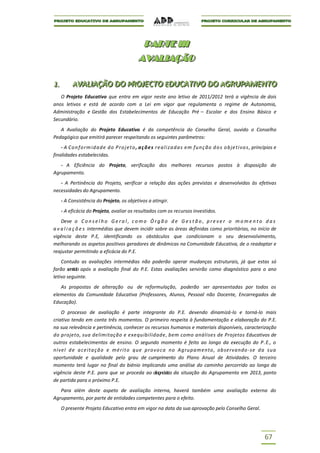 P AR T E I I I
                                                   P A RTE III
                                                  AVALIAÇÃO
                                                  AVALIAÇÃO

1..
1          AVALIIAÇÃO DO PROJECTO EDUCATIIVO DO AGRUPAMENTO
           AVAL AÇÃO DO PROJECTO EDUCAT VO DO AGRUPAMENTO
   O Projeto Educativo que entra em vigor neste ano letivo de 2011/2012 terá a vigência de dois
anos letivos e está de acordo com a Lei em vigor que regulamenta o regime de Autonomia,
Administração e Gestão dos Estabelecimentos de Educação Pré – Escolar e dos Ensino Básico e
Secundário.
   A Avaliação do Projeto Educativo é da competência do Conselho Geral, ouvido o Conselho
Pedagógico que emitirá parecer respeitando os seguintes parâmetros:
    - A C o n f o r m i d a d e d o P r o j e t o , a ç õ e s r e a l i z a d a s e m f u n ç ão d o s o b je t i vo s , princípios e
finalidades estabelecidas.
   - A Eficiência do Projeto, verificação dos melhores recursos postos à disposição do
Agrupamento.
   - A Pertinência do Projeto, verificar a relação das ações previstas e desenvolvidas às efetivas
necessidades do Agrupamento.
      - A Consistência do Projeto, os objetivos a atingir.
      - A eficácia do Projeto, avaliar os resultados com os recursos investidos.
    Deve o C o n s e l h o G e r a l , c o m o Ó r g ã o d e G e s t ã o , p r e v e r o m o m e n t o d a s
a v a l i a ç õ e s intermédias que devem incidir sobre as áreas definidas como prioritárias, no início de
vigência deste P.E, identificando os obstáculos que condicionam o seu desenvolvimento,
melhorando os aspetos positivos geradores de dinâmicas na Comunidade Educativa, de o readaptar e
reajustar permitindo a eficácia do P.E.
    Contudo as avaliações intermédias não poderão operar mudanças estruturais, já que estas só
farão sentido após a avaliação final do P.E. Estas avaliações servirão como diagnóstico para o ano
letivo seguinte.
   As propostas de alteração ou de reformulação, poderão ser apresentadas por todos os
elementos da Comunidade Educativa (Professores, Alunos, Pessoal não Docente, Encarregados de
Educação).
    O processo de avaliação é parte integrante do P.E. devendo dinamizá-lo e torná-lo mais
criativo tendo em conta três momentos. O primeiro respeita à fundamentação e elaboração do P.E.
na sua relevância e pertinência, conhecer os recursos humanos e materiais disponíveis, caracterização
do projeto, sua delimitação e exequibilidade , bem como análises de Projetos Educativos de
outros estabelecimentos de ensino. O segundo momento é feito ao longo da execução do P.E., o
nível d e a c e i ta ç ã o e m é r i t o que p r o vo c a n o Agrupamento , observando -se d a sua
oportunidade e qualidade pelo grau de cumprimento do Plano Anual de Atividades. O terceiro
momento terá lugar no final do biénio implicando uma análise do caminho percorrido ao longo da
vigência deste P.E. para que se proceda ao diagnóstico da situação do Agrupamento em 2013, ponto
de partida para o próximo P.E.
   Para além deste aspeto de avaliação interna, haverá também uma avaliação externa do
Agrupamento, por parte de entidades competentes para o efeito.
      O presente Projeto Educativo entra em vigor na data da sua aprovação pelo Conselho Geral.




                                                                                                                              67
 