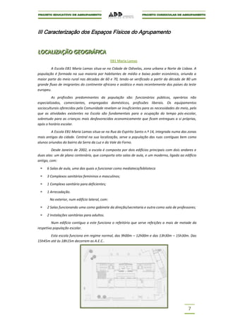 III Caracterização dos Espaços Físicos do Agrupamento


LOCALIIZAÇÃO GEOGRÁFIICA
LOCAL ZAÇÃO GEOGRÁF CA
                                                 EB1 Maria Lamas

        A Escola EB1 Maria Lamas situa-se na Cidade de Odivelas, zona urbana a Norte de Lisboa. A
população é formada na sua maioria por habitantes de médio e baixo poder económico, oriunda a
maior parte do meio rural nas décadas de 60 e 70, tendo-se verificado a partir da década de 80 um
grande fluxo de imigrantes do continente africano e asiático e mais recentemente dos países do leste
europeu.

         As profissões predominantes da população são: funcionários públicos, operários não
especializados, comerciantes, empregados domésticos, profissões liberais. Os equipamentos
socioculturais oferecidos pela Comunidade revelam-se insuficientes para as necessidades do meio, pelo
que as atividades existentes na Escola são fundamentais para a ocupação do tempo pós-escolar,
sobretudo para as crianças mais desfavorecidas economicamente que ficam entregues a si próprias,
após o horário escolar.

        A Escola EB1 Maria Lamas situa-se na Rua do Espírito Santo n.º 14, integrada numa das zonas
mais antigas da cidade. Central na sua localização, serve a população das ruas contíguas bem como
alunos oriundos do bairro da Serra da Luz e do Vale do Forno.

         Desde Janeiro de 2002, a escola é composta por dois edifícios principais com dois andares e
duas alas: um de plano centenário, que comporta oito salas de aula, e um moderno, ligado ao edifício
antigo, com:

      6 Salas de aula, uma das quais a funcionar como mediateca/biblioteca

      3 Complexos sanitários femininos e masculinos;

      1 Complexo sanitário para deficientes;

      1 Arrecadação.

       No exterior, num edifício lateral, com:

      2 Salas funcionando uma como gabinete da direção/secretaria e outra como sala de professores;

      2 Instalações sanitárias para adultos.
         Num edifício contíguo a este funciona o refeitório que serve refeições a mais de metade da
respetiva população escolar.

       Esta escola funciona em regime normal, das 9h00m – 12h00m e das 13h30m – 15h30m. Das
15h45m até às 18h15m decorrem as A.E.C..




                                                                                               7
 