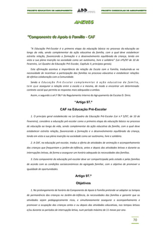 ANEXOS
                                                  ANEXOS


“Componente de Apoiio à Famíílliia -- CAF
“Componente de Apo o à Fam a CAF

    “A Educação Pré-Escolar é a primeira etapa da educação básica no processo da educação ao
longo da vida, sendo complementar da ação educativa da família, com a qual deve estabelecer
estreita relação, favorecendo a formação e o desenvolvimento equilibrado da criança, tendo em
vista a sua plena inserção na sociedade como ser autónomo, livre e solidário” (Lei nº5/97 de 10 de
Fevereiro, Lei Quadro da Educação Pré-Escolar, Capítulo II, princípios gerais).

   Esta afirmação acentua a importância da relação da Escola com a Família, traduzindo-se na
necessidade de incentivar a participação das famílias no processo educativo e estabelecer relações
de efetiva colaboração com a Comunidade.

    Sendo a E d u c a ç ã o P r é - E s c o l a r c o m p l e m e n t a r à a ç ã o e d u c a t i v a d a f a m í l i a ,
t e m q u e assegurar a relação entre a escola e a mesma, de modo a encontrar um determinado
contexto social que permita as respostas mais adequadas a ambas.

    Assim, e segundo o art.º 96.º do Regulamento Interno do Agrupamento de Escolas D. Dinis:

                                                   “Artigo 97.º

                                   CAF na Educação Pré-Escolar

    1. O princípio geral estabelecido na Lei-Quadro da Educação Pré-Escolar (Lei n.º 5/97, de 10 de
Fevereiro), considera a educação pré-escolar como a primeira etapa da educação básica no processo
de educação ao longo da vida, sendo complementar da ação educativa da família, com a qual deve
estabelecer estreita relação, favorecendo a formação e o desenvolvimento equilibrado da criança,
tendo em vista a sua plena inserção na sociedade como ser autónomo, livre e solidário.

    2. A CAF, na educação pré-escolar, traduz a oferta de atividades de animação e acompanhamento
das crianças que frequentam o jardim-de-infância, antes e depois das atividades letivas e durante as
interrupções letivas, de forma a assegurar um horário adequado às necessidades das famílias.

    3. Esta componente da educação pré-escolar deve ser comparticipada pelo estado e pelas famílias
de acordo com as condições socioeconómicas do agregado familiar, com o objetivo de promover a
igualdade de oportunidades.

                                                    Artigo 97.º

                                                     Objetivos

    1. No prolongamento de horário da Componente de Apoio à Família pretende-se adaptar os tempos
de permanência das crianças no Jardim-de-Infância, às necessidades das famílias e garantir que as
atividades sejam pedagogicamente ricas, e simultaneamente assegurar o acompanhamento e
promover a ocupação das crianças antes e ou depois das atividades educativas, nos tempos letivos
e/ou durante os períodos de interrupção letiva, num período máximo de 11 meses por ano.


                                                                                                                  70
 