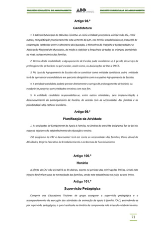 Artigo 98.º

                                           Candidatura

   1. A Câmara Municipal de Odivelas constitui-se como entidade promotora, competindo-lhe, entre
outros, comparticipar financeiramente esta vertente da CAF, nos termos estabelecidos no protocolo de
cooperação celebrado entre o Ministério da Educação, o Ministério do Trabalho e Solidariedade e a
Associação Nacional de Municípios, de modo a viabilizar a frequência de todas as crianças, atendendo
ao nível socioeconómico das famílias.

   2. Dentro desta modalidade, o Agrupamento de Escolas pode candidatar-se à gestão do serviço de
prolongamento de horário no pré-escolar, assim como, as Associações de Pais e IPSS’S.

   3. No caso do Agrupamento de Escolas não se constituir como entidade candidata, outra entidade
terá de apresentar a candidatura em parceria obrigatória com o respetivo Agrupamento de Escolas.

   4. A entidade candidata poderá prestar diretamente o serviço de prolongamento de horário ou
estabelecer parcerias com entidades terceiras com esse fim.

   5. A entidade candidata responsabiliza-se, entre outras atividades, pela implementação e
desenvolvimento do prolongamento de horário, de acordo com as necessidades das famílias e as
possibilidades dos edifícios escolares.

                                             Artigo 99.º

                                   Planificação da Atividade

   1. As atividades de Componente de Apoio à Família, no âmbito do presente programa, far-se-ão nos
espaços escolares do estabelecimento de educação e ensino.

   2.O programa da CAF a desenvolver terá em conta as necessidades das famílias, Plano Anual de
Atividades, Projeto Educativo do Estabelecimento e as Normas de Funcionamento.




                                            Artigo 100.º

                                               Horário

   A oferta da CAF não excederá as 5h diárias, exceto no período das interrupções letivas, sendo este
horário flexível em caso de necessidade das famílias, sendo este estabelecido no início do ano letivo.

                                            Artigo 101.º

                                    Supervisão Pedagógica

   Compete aos Educadores Titulares de grupo assegurar a supervisão pedagógica e o
acompanhamento da execução das atividades de animação de apoio à família (CAF), entendendo-se
por supervisão pedagógica, a que é realizada no âmbito da componente não letiva de estabelecimento.



                                                                                                   71
 