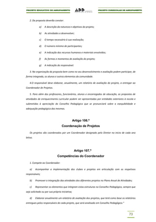 2. Da proposta deverão constar:

             a)   A descrição da natureza e objetivos do projeto;

             b)   As atividades a desenvolver;

             c)   O tempo necessário à sua realização;

             d)   O número mínimo de participantes;

             e)   A indicação dos recursos humanos e materiais envolvidos;

             f)   As formas e momentos de avaliação do projeto;

             g)   A indicação do responsável.

   3. Na organização da proposta bem como no seu desenvolvimento e avaliação podem participar, de
forma integrada, os alunos e outros elementos da comunidade.

   4.O responsável deve elaborar, anualmente, um relatório de avaliação do projeto, a entregar ao
Coordenador de Projetos.

   5. Para além dos professores, funcionários, alunos e encarregados de educação, as propostas de
atividades de enriquecimento curricular podem ser apresentadas por entidades exteriores à escola e
submetidas à apreciação do Conselho Pedagógico que se pronunciará sobre a exequibilidade e
adequação pedagógica das mesmas.



                                                 Artigo 106.º
                                   Coordenação de Projetos

   Os projetos são coordenados por um Coordenador designado pelo Diretor no início de cada ano
letivo.




                                                  Artigo 107.º
                               Competências do Coordenador

   1. Compete ao Coordenador:

   a)     Acompanhar a implementação dos clubes e projetos em articulação com os respetivos
responsáveis;

   b)     Promover a integração das atividades dos diferentes projetos no Plano Anual de Atividades;

   c)     Representar os elementos que integram estas estruturas no Conselho Pedagógico, sempre que
seja solicitado ou por sua própria iniciativa;

   d)     Elaborar anualmente um relatório de avaliação dos projetos, que terá como base os relatórios
entregues pelos responsáveis de cada projeto, que será analisado em Conselho Pedagógico.”



                                                                                                73
 