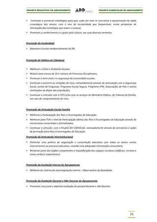 Continuar a promover estratégias para que, cada vez mais se concretize a aproximação da idade
   cronológica dos alunos, com o ano de escolaridade que frequentam, numa perspetiva de
   otimização das estratégias que visem o sucesso;
   Promover o conhecimento e o gosto pela cultura, nas suas diversas vertentes.



Promoção da Assiduidade

   Abandono Escolar tendencialmente de 0%.



Promoção de Hábitos de Cidadania


   Melhorar o Clima e Ambiente Escolar;
   Reduzir para menos de 10 o número de Processos Disciplinares;
   Promover o bem-estar e a segurança da comunidade escolar;
   Continuar a prevenir as situações de risco, nomeadamente através da articulação com a Segurança
   Social, Juntas de Freguesia, Programa Escola Segura, Programa EPIS, Associações de Pais e outras
   instituições ao dispor das populações;
   Continuar a articular com a CPCJ e/ou com os serviços do Ministério Público, do Tribunal de família,
   em caso de comportamento de risco.



Promoção da Articulação Escola-Família

   Melhorar a Participação dos Pais e Encarregados de Educação;
   Melhorar para 75% o nível de Participação efetiva dos Pais e Encarregados de Educação através de
   mecanismos consertados e formalizados;
   Continuar a articular, com o Projeto SEI! ODIVELAS, nomeadamente através de seminários e ações
   de formação para Pais e Encarregados de Educação.

Promoção da Articulação Interinstitucional

   Potenciar uma política de negociação e concertação educativa com todos os atores sociais
   intervenientes no processo educativo, visando uma adequada intervenção comunitária;
   Reclamar junto dos órgãos competentes a requalificação dos espaços escolares (edifícios, recreios e
   zonas verdes e expectantes).



Promoção da Avaliação Interna do Agrupamento

   Melhoria do sistema de autorregulação interna – Observatório da Qualidade;



Promoção da Avaliação Docente e Não Docente do Agrupamento

   Promover uma justa e objetiva avaliação do pessoal docente e não docente.




                                                                                                26
 