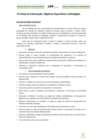 VII Áreas de Intervenção: Objetivos Específicos e Estratégias


Promoção de Hábitos de Cidadania

   Clima e Ambiente Escolar

          Face à realidade presente, caracterizada pela interdependência, a escola constitui um espaço
privilegiado de interação de dinâmicas criativas de pessoas, ideias, conceitos e critérios. Assim,
assumem particular importância as relações interpessoais que se estabelecem no seu seio que deverão
ser certificadas sobre princípios de igualdade, cidadania e solidariedade, baseados em critérios de
justiça, equidade, respeito mútuo e dignidade humana.

        Nesta área de intervenção devem o Jardim de Infância e Escolas promover ações que
melhorem as interações, potenciando a partilha, a coesão e a dimensão emocional e moral da
organização escolar.

                 Objetivos:
   Desenvolver estruturas e processos de gestão participativa, potenciando urna cultura colaborativa;
   Envolver todos os atores escolares na inventariação dos problemas e na partilha de
   responsabilidades na sua resolução através de estratégias motivadoras e assertivas;
   Criar um bom clima social, académico e organizacional, promovendo a melhoria da qualidade e de
   identificação de modelos de referência;
    Melhorar os dispositivos existentes para a divulgação da informação e comunicação na
   comunidade escolar.
                 Operacionalização dos objetivos:
   Criar espaços e tempos facilitadores da participação;
   Imprimir maior empenho na criação duma imagem social de qualidade (“Vestira camisola” do
   Agrupamento);
   Fomentar o trabalho em conjunto na procura de finalidades compartilhadas;
   Constituir equipas estáveis de professores empenhados em objetivos comuns;
   Desenvolver políticas disciplinares transparentes e consistentes;
   Apoiar todas as ações e atividades que promovam a segurança e o bem-estar da comunidade
   escolar;
   Desenvolver atividades no sentido da criação dos símbolos identificadores do Agrupamento:
   Bandeira, Hino, Logótipo, Dias Comemorativos e Equipamento Desportivo;
   Melhorar continuamente os conteúdos e o design da Página da Internet do Agrupamento, da
   Plataforma Moodle e dos Blogs;
   Incentivar o uso das novas tecnologias de informação de forma formativa e criativa;
   Promover planos de ações de formação para pessoal docente e não docente, de acordo com o
   levantamento de necessidades diagnosticadas;
   Estimular a elaboração e edição de publicações periódicas: Boletim Informativo, Jornais de Escola e
   Revista do Agrupamento;
   Tornar atraente e eficaz a comunicação fixa.




                                                                                               27
 