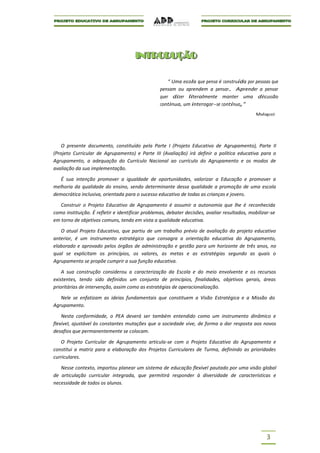 I NT R O DUÇ ÃO
                                      I NT R O DUÇ ÃO

                                                      “ Uma escola que pensa é construída por pessoas que
                                                  pensam ou aprendem a pensar. Aprender a pensar
                                                  quer dizer literalmente manter uma discussão
                                                  continua, um interrogar-se contínuo,”
                                                                                              Malaguzzi




    O presente documento, constituído pela Parte I (Projeto Educativo de Agrupamento), Parte II
(Projeto Curricular de Agrupamento) e Parte III (Avaliação) irá definir a política educativa para o
Agrupamento, a adequação do Currículo Nacional ao currículo do Agrupamento e os modos de
avaliação da sua implementação.

   É sua intenção promover a igualdade de oportunidades, valorizar a Educação e promover a
melhoria da qualidade do ensino, sendo determinante dessa qualidade a promoção de uma escola
democrática inclusiva, orientada para o sucesso educativo de todas as crianças e jovens.

   Construir o Projeto Educativo de Agrupamento é assumir a autonomia que lhe é reconhecida
como instituição. É refletir e identificar problemas, debater decisões, avaliar resultados, mobilizar-se
em torno de objetivos comuns, tendo em vista a qualidade educativa.

   O atual Projeto Educativo, que partiu de um trabalho prévio de avaliação do projeto educativo
anterior, é um instrumento estratégico que consagra a orientação educativa do Agrupamento,
elaborado e aprovado pelos órgãos de administração e gestão para um horizonte de três anos, no
qual se explicitam os princípios, os valores, as metas e as estratégias segundo as quais o
Agrupamento se propõe cumprir a sua função educativa.

    A sua construção considerou a caracterização da Escola e do meio envolvente e os recursos
existentes, tendo sido definidos um conjunto de princípios, finalidades, objetivos gerais, áreas
prioritárias de intervenção, assim como as estratégias de operacionalização.

   Nele se enfatizam as ideias fundamentais que constituem a Visão Estratégica e a Missão do
Agrupamento.

    Nesta conformidade, o PEA deverá ser também entendido como um instrumento dinâmico e
flexível, ajustável às constantes mutações que a sociedade vive, de forma a dar resposta aos novos
desafios que permanentemente se colocam.

   O Projeto Curricular de Agrupamento articula-se com o Projeto Educativo do Agrupamento e
constitui a matriz para a elaboração dos Projetos Curriculares de Turma, definindo as prioridades
curriculares.

   Nesse contexto, importou planear um sistema de educação flexível pautado por uma visão global
de articulação curricular integrada, que permitirá responder à diversidade de características e
necessidade de todos os alunos.




                                                                                                   3
 