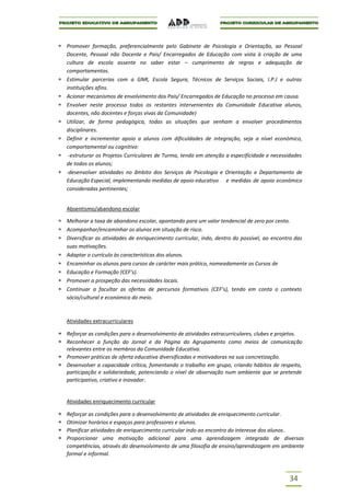 Promover formação, preferencialmente pelo Gabinete de Psicologia e Orientação, ao Pessoal
Docente, Pessoal não Docente e Pais/ Encarregados de Educação com vista à criação de uma
cultura de escola assente no saber estar – cumprimento de regras e adequação de
comportamentos.
Estimular parcerias com a GNR, Escola Segura, Técnicos de Serviços Sociais, I.P.J e outras
instituições afins.
Acionar mecanismos de envolvimento dos Pais/ Encarregados de Educação no processo em causa.
Envolver neste processo todos os restantes intervenientes da Comunidade Educativa alunos,
docentes, não docentes e forças vivas da Comunidade)
Utilizar, de forma pedagógica, todas as situações que venham a envolver procedimentos
disciplinares.
Definir e incrementar apoio a alunos com dificuldades de integração, seja a nível económico,
comportamental ou cognitivo:
 -estruturar os Projetos Curriculares de Turma, tendo em atenção a especificidade e necessidades
de todos os alunos;
-desenvolver atividades no âmbito dos Serviços de Psicologia e Orientação e Departamento de
Educação Especial, implementando medidas de apoio educativo e medidas de apoio económico
consideradas pertinentes;


Absentismo/abandono escolar

Melhorar a taxa de abandono escolar, apontando para um valor tendencial de zero por cento.
Acompanhar/encaminhar os alunos em situação de risco.
Diversificar as atividades de enriquecimento curricular, indo, dentro do possível, ao encontro das
suas motivações.
Adaptar o currículo às características dos alunos.
Encaminhar os alunos para cursos de carácter mais prático, nomeadamente os Cursos de
Educação e Formação (CEF's).
Promover a prospeção das necessidades locais.
Continuar a facultar as ofertas de percursos formativos (CEF’s), tendo em conta o contexto
sócio/cultural e económico do meio.



Atividades extracurriculares

Reforçar as condições para o desenvolvimento de atividades extracurriculares, clubes e projetos.
Reconhecer a função do Jornal e da Página do Agrupamento como meios de comunicação
relevantes entre os membros da Comunidade Educativa.
Promover práticas de oferta educativa diversificadas e motivadoras na sua concretização.
Desenvolver a capacidade crítica, fomentando o trabalho em grupo, criando hábitos de respeito,
participação e solidariedade, potenciando o nível de observação num ambiente que se pretende
participativo, criativo e inovador.


Atividades enriquecimento curricular

Reforçar as condições para o desenvolvimento de atividades de enriquecimento curricular.
Otimizar horários e espaços para professores e alunos.
Planificar atividades de enriquecimento curricular indo ao encontro do interesse dos alunos .
Proporcionar uma motivação adicional para uma aprendizagem integrada de diversas
competências, através do desenvolvimento de uma filosofia de ensino/aprendizagem em ambiente
formal e informal.



                                                                                            34
 