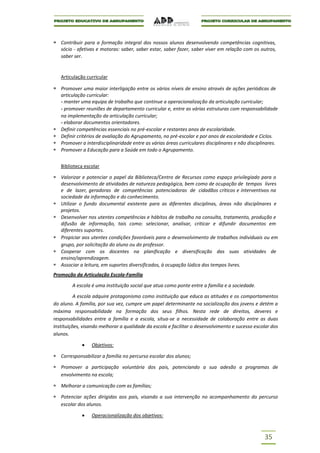 Contribuir para a formação integral dos nossos alunos desenvolvendo competências cognitivas,
   sócio - afetivas e motoras: saber, saber estar, saber fazer, saber viver em relação com os outros,
   saber ser.


   Articulação curricular

   Promover uma maior interligação entre os vários níveis de ensino através de ações periódicas de
   articulação curricular:
   - manter uma equipa de trabalho que continue a operacionalização da articulação curricular;
   - promover reuniões de departamento curricular e, entre as várias estruturas com responsabilidade
   na implementação da articulação curricular;
   - elaborar documentos orientadores.
   Definir competências essenciais no pré-escolar e restantes anos de escolaridade.
   Definir critérios de avaliação do Agrupamento, no pré-escolar e por anos de escolaridade e Ciclos.
   Promover a interdisciplinaridade entre as várias áreas curriculares disciplinares e não disciplinares.
   Promover a Educação para a Saúde em todo o Agrupamento.


   Biblioteca escolar

   Valorizar e potenciar o papel da Biblioteca/Centro de Recursos como espaço privilegiado para o
   desenvolvimento de atividades de natureza pedagógica, bem como de ocupação de tempos livres
   e de lazer, geradoras de competências potenciadoras de cidadãos críticos e interventivos na
   sociedade da informação e do conhecimento.
   Utilizar o fundo documental existente para as diferentes disciplinas, áreas não disciplinares e
   projetos.
   Desenvolver nos utentes competências e hábitos de trabalho na consulta, tratamento, produção e
   difusão de informação, tais como: selecionar, analisar, criticar e difundir documentos em
   diferentes suportes.
   Propiciar aos utentes condições favoráveis para o desenvolvimento de trabalhos individuais ou em
   grupo, por solicitação do aluno ou do professor.
   Cooperar com os docentes na planificação e diversificação das suas atividades de
   ensino/aprendizagem.
   Associar a leitura, em suportes diversificados, à ocupação lúdica dos tempos livres.
Promoção da Articulação Escola-Família

        A escola é uma instituição social que atua como ponte entre a família e a sociedade.

          A escola adquire protagonismo como instituição que educa as atitudes e os comportamentos
do aluno. A família, por sua vez, cumpre um papel determinante na socialização dos jovens e detém a
máxima responsabilidade na formação dos seus filhos. Nesta rede de direitos, deveres e
responsabilidades entre a família e a escola, situa-se a necessidade de colaboração entre as duas
Instituições, visando melhorar a qualidade da escola e facilitar o desenvolvimento e sucesso escolar dos
alunos.

                 Objetivos:

   Corresponsabilizar a família no percurso escolar dos alunos;

   Promover a participação voluntária dos pais, potenciando a sua adesão a programas de
   envolvimento na escola;

   Melhorar a comunicação com as famílias;

   Potenciar ações dirigidas aos pais, visando a sua intervenção no acompanhamento do percurso
   escolar dos alunos.

                 Operacionalização dos objetivos:



                                                                                                  35
 