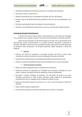 Diversificar estratégias de envolvimento de acordo com a variedade e tipo de famílias;

   Desenvolver o Projeto “Escola de Pais”;

   Reativar a Associação de Pais e Encarregados de Educação, da E.B.2.3 dos Pombais;

   Envolver os pais na tomada de decisão sobre questões que têm a ver com a sua colaboração com as
   escolas;

   Estimular a participação dos pais em atividades de natureza educativa;

   Estimular a comunicação formal e informal entre os pais e as estruturas de orientação educativa.



Promoção da Articulação Interinstitucional

        A abertura da escola ao exterior implica o desenvolvimento de uma política de interligação
com os contextos locais, regionais, nacionais e internacionais territorializando a sua política educativa.

          Nesta área de intervenção a escola deverá partilhar as decisões com os representantes locais
(partenariado), vincular comunitariamente a sua política educativa, desenvolver e participar em
iniciativas, atividades e projetos com outras instituições escolares, organizações de saúde, desportivas,
de assistência social, de emprego e de formação profissional, órgãos autárquicos e Projeto SEI!
ODIVELAS.

                  Objetivos:

   Potenciar uma política de negociação e concertação educativa com todos os atores sociais
   intervenientes no processo educativo, visando uma adequada intervenção comunitária;

   Contribuir para o desenvolvimento e valorização da identidade cultural do território local;

   Promover a melhoria da qualidade da escola enquanto prestadora de um serviço social público.

                  Operacionalização dos objetivos:

   Definir os princípios enquadradores para o estabelecimento de parcerias;

   Estabelecer protocolos de cooperação com entidades locais (autarquias, instituições do ensino
   superior, empresas, associações económicas, desportivas, culturais e profissionais);

   Concretizar e articular estratégias de prevenção e de intervenção em parceria com outras
   instituições comunitárias em várias vertentes educativas: saúde, problemas de aprendizagem,
   comportamentos de risco, integração social e profissional, ambiente e outras;

   Continuar a desenvolver projetos em parceria com a C. M. O., Junta de Freguesia e Projeto SEI!
   ODIVELAS;

   Ceder e partilhar espaços e equipamentos;

   Criar dispositivos eficazes de circulação da informação entre a escola e a comunidade.




                                                                                                   36
 