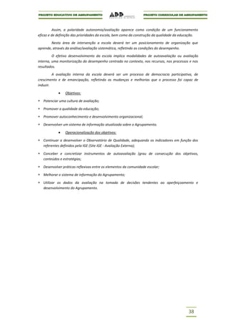 Assim, a polaridade autonomia/avaliação aparece como condição de um funcionamento
eficaz e de definição das prioridades da escola, bem como da construção da qualidade da educação.

        Nesta área de intervenção a escola deverá ter um posicionamento de organização que
aprende, através da análise/avaliação sistemática, refletindo as condições do desempenho.

         O efetivo desenvolvimento da escola implica modalidades de autoavaliação ou avaliação
interna, uma monitorização do desempenho centrada no contexto, nos recursos, nos processos e nos
resultados.

         A avaliação interna da escola deverá ser um processo de democracia participativa, de
crescimento e de emancipação, refletindo as mudanças e melhorias que o processo foi capaz de
induzir.

                Objetivos:

   Potenciar uma cultura de avaliação;

   Promover a qualidade da educação;

   Promover autoconhecimento e desenvolvimento organizacional;

   Desenvolver um sistema de informação atualizada sobre o Agrupamento.

                Operacionalização dos objetivos:

   Continuar a desenvolver o Observatório de Qualidade, adequando os indicadores em função dos
   referentes definidos pela IGE (Site IGE - Avaliação Externa);

   Conceber e concretizar instrumentos de autoavaliação (grau de consecução dos objetivos,
   conteúdos e estratégias;

   Desenvolver práticas reflexivas entre os elementos da comunidade escolar;

   Melhorar o sistema de informação do Agrupamento;

   Utilizar os dados da avaliação na tomada de decisões tendentes ao aperfeiçoamento e
   desenvolvimento do Agrupamento.




                                                                                           38
 