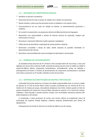 1.2. – DEFINIÇÃO DE COMPETÊNCIAS BÁSICAS
* Identificar-se pessoal e socialmente

* Desenvolver formas de estar no grupo, de relação com a tarefa e de autonomia;

* Revelar atitudes e valores que lhes permitam tornar-se solidários e com espírito crítico;

* Consciencializar-se do seu corpo em relação ao exterior, no desenvolvimento psicomotor e
  simbólico;

* Ser sensível à compreensão e ao progressivo domínio de diferentes formas de linguagem;

* Representar com expressividade e através de diversas técnicas de expressão, imagens que
  interiormente construiu;

* Reconhecer e representar diferentes noções espaciais e topológicas;

* Utilizar formas de descoberta e exploração do mundo próximo e distante;

* Demonstrar curiosidade e desejo de saber, dando respostas às questões levantadas no
  desenvolvimento das ciências;

* Reconhecer a funcionalidade das novas tecnologias da informação e comunicação.



   1.3. – HORÁRIO DE FUNCIONAMENTO
    As atividades letivas decorrem de 2ª a 6ª-feira e têm a duração diária de cinco horas; o início será
definido com início às 9h e o final às 15.00h. O período de almoço decorre entre as 12h00 e as 13h00. O
Jardim-de-infância oferece componente socioeducativa, nomeadamente serviço de refeições e
prolongamento de horário. O horário de funcionamento da componente socioeducativa é acordado
entre todos os parceiros na 1ª reunião, realizada no início do ano letivo.



   1.4. – CRITÉRIOS DE CONSTITUIÇÃO DE GRUPOS / PRÉ-ESCOLAR
   A Educação Pré-Escolar destina-se a crianças com idades compreendidas entre os 3 anos e a idade
de ingresso no 1º Ciclo do Ensino Básico sendo os grupos constituídos por um mínimo de 20 e um
máximo de 25 crianças por grupo, não podendo ultrapassar esse limite, embora quando se trate de
grupos homogéneos de crianças de 3 anos de idade, não pode ser superior a 15 o número de crianças
confiadas a cada Educador e quando existirem crianças com necessidades educativas especiais não
pode ultrapassar as 20 crianças.

   A constituição, a título excecional, de turmas com número inferior ao estabelecido carece de
autorização da respetiva Direção Regional, mediante proposta fundamentada pelo Diretor do
Agrupamento.

   O Agrupamento de Escolas D. Dinis tem um Jardim de Infância com 45 crianças.




                                                                                                 44
 