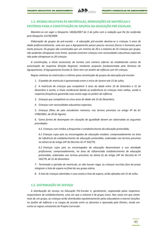 1.5. REGRAS RELATIVAS ÀS MATRÍCULAS, RENOVAÇÕES DE MATRÍCULA E
CRITÉRIOS PARA A CONSTITUIÇÃO DE GRUPOS DA EDUCAÇÃO PRÉ-ESCOLAR:
   Mantém-se em vigor o Despacho 14026/2007 de 3 de julho com a redação que lhe foi conferida
pelo Despacho 13170/2009.

   Elaboração de grupos do pré-escolar – A educação pré-escolar destina-se a crianças 5 anos de
idade preferencialmente, uma vez que o Agrupamento possui poucos recursos físicos e humanos para
tanta procura. Os grupos são constituídos por um mínimo de 20 e o máximo de 25 crianças por grupo,
não podendo ultrapassar esse limite, quando existirem crianças com necessidades educativas especiais
não pode ultrapassar as 20 crianças.

   A constituição, a título excecional, de turmas com número inferior ao estabelecido carece de
autorização da respetiva Direção Regional, mediante proposta fundamentada pela Diretora do
Agrupamento. O Agrupamento Escolas D. Dinis tem um Jardim-de-infância com 45 crianças.

   Regras relativas às matrículas e critérios para constituição de grupos da educação pré-escolar:

      1. O pedido de matrícula é apresentado entre o início de Janeiro até 15 de Julho;

      2. A matrícula de crianças que completem 5 anos de idade entre 16 de Setembro e 31 de
      Dezembro é aceite, a título condicional dando-se preferência às crianças mais velhas, sendo a
      respetiva frequência garantida caso exista vaga no jardim-de-infância;

      3. Crianças que completem os cinco anos de idade até 31 de Dezembro;

      4. Crianças com necessidades educativas especiais;

      5. Crianças filhas de pais estudantes menores, nos termos previstos no artigo 4º da lei
      nº90/2001, de 20 de Agosto;

      6. Como forma de desempate em situação de igualdade devem ser observadas as seguintes
      prioridades:

          6.2. Crianças com irmãos a frequentar o estabelecimento da educação pretendido;

          6.1 Crianças cujos pais ou encarregados de educação residam, comprovadamente na área
          de influência do estabelecimento de educação pretendido, ordenadas nos termos previstos
          na alínea b) do artigo 24º do Decreto-lei nº 542/79;

          6.2 Crianças cujos pais ou encarregados de educação desenvolvam a sua atividade
          profissional, comprovadamente, na área de influenciado estabelecimento de educação
          pretendido, ordenadas nos termos previstos na alínea b) do artigo 24º do Decreto-lei nº
          542/79, de 31 de Dezembro.

      7. Terminado o período de matrícula, se não houver vaga, as crianças inscritas fora do prazo
      integram a lista de espera no final do seu grupo etário;

      8. A lista de crianças admitidas e caso exista a lista de espera, serão afixadas até 31 de Julho.



   1.6. DISTRIBUIÇÃO DE SERVIÇO
   A distribuição do serviço na Educação Pré-Escolar é, geralmente, organizada pelos respetivos
responsáveis de estabelecimento, uma vez que a maioria é de grupo único. Nos casos em que existe
mais de um grupo, as crianças serão distribuídas equitativamente pelos educadores a exercer funções
no Jardim de Infância e os cargos de acordo entre os docentes e aprovado pelo Diretor, tendo em
conta as regras constantes do Projeto Curricular.




                                                                                                  45
 