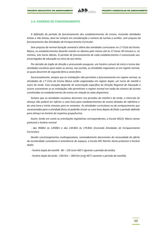 2.4. HORÁRIO DE FUNCIONAMENTO


    A definição do período de funcionamento dos estabelecimentos de ensino, incluindo atividades
letivas e não letivas, deve ter sempre em consideração o número de turmas a acolher, sem prejuízo do
funcionamento das Atividades de Enriquecimento Curricular.

   Sem prejuízo da normal duração semanal e diária das atividades curriculares no 1.º Ciclo do Ensino
Básico, os estabelecimentos deverão manter-se abertos pelo menos até às 17 horas 30 minutos e, no
mínimo, oito horas diárias. O período de funcionamento de cada estabelecimento é comunicado aos
encarregados de educação no início do ano letivo.

    Por decisão do órgão de direção e procurando assegurar, um horário comum de início e termo das
atividades escolares para todos os alunos, nas escolas, as atividades organizam-se em regime normal,
as quais decorrem de segunda-feira a sexta-feira.

    Excecionalmente, sempre que as instalações não permitam o funcionamento em regime normal, as
atividades do 1.º Ciclo do Ensino Básico serão organizadas em regime duplo: um turno de manhã e
outro de tarde. Esta situação depende de autorização específica da Direção Regional de Educação e
ocorre unicamente se as instalações não permitirem o regime normal em razão do número de turmas
constituídas no estabelecimento de ensino em relação às salas disponíveis.

   Sempre que as atividades escolares decorram nos períodos da manhã e da tarde, o intervalo do
almoço não poderá ser inferior a uma hora para estabelecimentos de ensino dotados de refeitório e
de uma hora e trinta minutos para os restantes. As atividades curriculares ou de enriquecimento que
vocacionadas para a atividade física só poderão iniciar-se uma hora depois de findo o período definido
para almoço no horário do respetivo grupo/turma.

   Assim, tendo em conta as orientações legislativas correspondentes, a Escola EB1/JI, Maria Lamas
praticará o horário normal:

   - das 9h00m às 12h00m e das 13h30m às 17h30m (Incluindo Atividades de Enriquecimento
Curricular);

   Devido constrangimentos inultrapassáveis, nomeadamente decorrentes da necessidade de oferta
da escolaridade cumulativa à inexistência de espaços, a Escola EB1 Rainha Santa praticará o horário
duplo:

   - horário duplo da manhã - 8h – 13h (com AEC’s durante o período da tarde);

   - horário duplo da tarde : 13h15m – 18h15m (com AEC's durante o período da manhã);




                                                                                                48
 