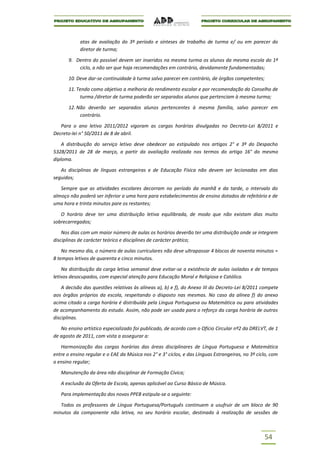 atas de avaliação do 3º período e sínteses de trabalho de turma e/ ou em parecer do
            diretor de turma;

       9. Dentro do possível devem ser inseridos na mesma turma os alunos da mesma escola do 1º
           ciclo, a não ser que haja recomendações em contrário, devidamente fundamentadas;

       10. Deve dar-se continuidade à turma salvo parecer em contrário, de órgãos competentes;

       11. Tendo como objetivo a melhoria do rendimento escolar e por recomendação do Conselho de
            turma /diretor de turma poderão ser separados alunos que pertenciam à mesma turma;

       12. Não deverão ser separados alunos pertencentes à mesma família, salvo parecer em
            contrário.

   Para o ano letivo 2011/2012 vigoram as cargas horárias divulgadas no Decreto-Lei 8/2011 e
Decreto-lei n° 50/2011 de 8 de abril.

    A distribuição do serviço letivo deve obedecer ao estipulado nos artigos 2° e 3º do Despacho
5328/2011 de 28 de março, a partir da avaliação realizada nos termos do artigo 16° do mesmo
diploma.

   As disciplinas de línguas estrangeiras e de Educação Física não devem ser lecionadas em dias
seguidos;

   Sempre que as atividades escolares decorram no período da manhã e da tarde, o intervalo do
almoço não poderá ser inferior a uma hora para estabelecimentos de ensino dotados de refeitório e de
uma hora e trinta minutos pare os restantes;

   O horário deve ter uma distribuição letiva equilibrada, de modo que não existam dias muito
sobrecarregados;

    Nos dias com um maior número de aulas os horários deverão ter uma distribuição onde se integrem
disciplinas de carácter teórico e disciplines de carácter prático;

    No mesmo dia, o número de aulas curriculares não deve ultrapassar 4 blocos de noventa minutos =
8 tempos letivos de quarenta e cinco minutos.

    Na distribuição da carga letiva semanal deve evitar-se a existência de aulas isoladas e de tempos
letivos desocupados, com especial atenção para Educação Moral e Religiosa e Católica.

    A decisão das questões relativas às alíneas a), b) e f), do Anexo III do Decreto-Lei 8/2011 compete
aos órgãos próprios da escola, respeitando o disposto nas mesmas. No caso da alínea f) do anexo
acima citado a carga horária é distribuída pela Língua Portuguesa ou Matemática ou para atividades
de acompanhamento do estudo. Assim, não pode ser usada para o reforço da carga horária de outras
disciplinas.

   No ensino artístico especializado foi publicado, de acordo com o Ofício Circular nº2 da DRELVT, de 1
de agosto de 2011, com vista a assegurar a:

   Harmonização das cargas horárias das áreas disciplinares de Língua Portuguesa e Matemática
entre o ensino regular e o EAE da Música nos 2° e 3° ciclos, e das Línguas Estrangeiras, no 3º ciclo, com
o ensino regular;

   Manutenção da área não disciplinar de Formação Cívica;

   A exclusão da Oferta de Escola, apenas aplicável ao Curso Básico de Música.

   Para implementação dos novos PPEB estipula-se o seguinte:

   Todos os professores de Língua Portuguesa/Português continuem a usufruir de um bloco de 90
minutos da componente não letiva, no seu horário escolar, destinado à realização de sessões de



                                                                                                  54
 