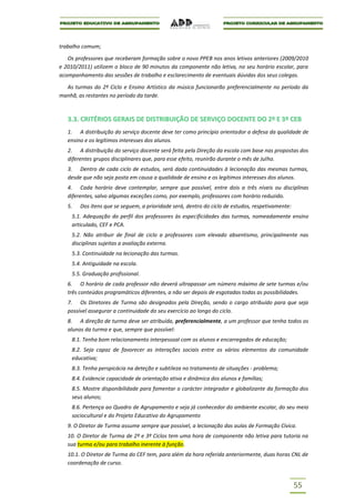 trabalho comum;

   Os professores que receberam formação sobre o novo PPEB nos anos letivos anteriores (2009/2010
e 2010/2011) utilizem o bloco de 90 minutos da componente não letiva, no seu horário escolar, para
acompanhamento das sessões de trabalho e esclarecimento de eventuais dúvidas dos seus colegas.

  As turmas do 2º Ciclo e Ensino Artístico da música funcionarão preferencialmente no período da
manhã, as restantes no período da tarde.



   3.3. CRITÉRIOS GERAIS DE DISTRIBUIÇÃO DE SERVIÇO DOCENTE DO 2º E 3º CEB
   1. A distribuição do serviço docente deve ter como princípio orientador a defesa da qualidade de
   ensino e os legítimos interesses dos alunos.
   2. A distribuição do serviço docente será feita pela Direção da escola com base nas propostas dos
   diferentes grupos disciplinares que, para esse efeito, reunirão durante o mês de Julho.
   3. Dentro de cada ciclo de estudos, será dada continuidades à lecionação das mesmas turmas,
   desde que não seja posta em causa a qualidade de ensino e os legítimos interesses dos alunos.
   4. Cada horário deve contemplar, sempre que possível, entre dois a três níveis ou disciplinas
   diferentes, salvo algumas exceções como, por exemplo, professores com horário reduzido.
   5.   Dos itens que se seguem, a prioridade será, dentro do ciclo de estudos, respetivamente:
     5.1. Adequação do perfil dos professores às especificidades das turmas, nomeadamente ensino
     articulado, CEF e PCA.
     5.2. Não atribuir de final de ciclo a professores com elevado absentismo, principalmente nas
     disciplinas sujeitas a avaliação externa.
     5.3. Continuidade na lecionação das turmas.
     5.4. Antiguidade na escola.
     5.5. Graduação profissional.
   6. O horário de cada professor não deverá ultrapassar um número máximo de sete turmas e/ou
   três conteúdos programáticos diferentes, a não ser depois de esgotadas todas as possibilidades.
   7. Os Diretores de Turma são designados pela Direção, sendo o cargo atribuído para que seja
   possível assegurar a continuidade do seu exercício ao longo do ciclo.
   8. A direção de turma deve ser atribuída, preferencialmente, a um professor que tenha todos os
   alunos da turma e que, sempre que possível:
     8.1. Tenha bom relacionamento interpessoal com os alunos e encarregados de educação;
     8.2. Seja capaz de favorecer as interações sociais entre os vários elementos da comunidade
     educativa;
     8.3. Tenha perspicácia na deteção e subtileza no tratamento de situações - problema;
     8.4. Evidencie capacidade de orientação ativa e dinâmica dos alunos e famílias;
     8.5. Mostre disponibilidade para fomentar o carácter integrador e globalizante da formação dos
     seus alunos;
     8.6. Pertença ao Quadro de Agrupamento e seja já conhecedor do ambiente escolar, do seu meio
     sociocultural e do Projeto Educativo do Agrupamento
   9. O Diretor de Turma assume sempre que possível, a lecionação das aulas de Formação Cívica.
   10. O Diretor de Turma de 2º e 3º Ciclos tem uma hora de componente não letiva para tutoria na
   sua turma e/ou para trabalho inerente à função.
   10.1. O Diretor de Turma do CEF tem, para além da hora referida anteriormente, duas horas CNL de
   coordenação de curso.


                                                                                                  55
 