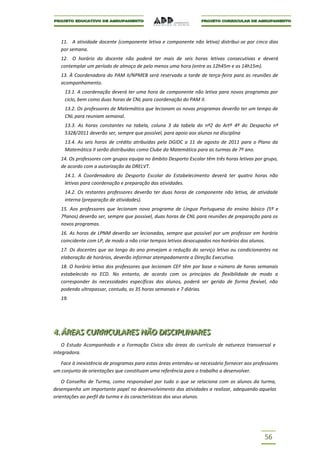 11. A atividade docente (componente letiva e componente não letiva) distribui-se por cinco dias
   por semana.
   12. O horário do docente não poderá ter mais de seis horas letivas consecutivas e deverá
   contemplar um período de almoço de pelo menos uma hora (entre as 12h45m e as 14h15m).
   13. À Coordenadora do PAM II/NPMEB será reservada a tarde de terça-feira para as reuniões de
   acompanhamento.
     13.1. A coordenação deverá ter uma hora de componente não letiva para novos programas por
     ciclo, bem como duas horas de CNL para coordenação do PAM II.
     13.2. Os professores de Matemática que lecionam os novos programas deverão ter um tempo de
     CNL para reuniam semanal.
     13.3. As horas constantes na tabela, coluna 3 da tabela do nº2 do Artº 4º do Despacho nº
     5328/2011 deverão ser, sempre que possível, para apoio aos alunos na disciplina
     13.4. As seis horas de crédito atribuídas pela DGIDC a 11 de agosto de 2011 para o Plano da
     Matemática II serão distribuídas como Clube da Matemática para as turmas de 7º ano.
   14. Os professores com grupos equipa no âmbito Desporto Escolar têm três horas letivas por grupo,
   de acordo com a autorização da DRELVT.
     14.1. A Coordenadora do Desporto Escolar do Estabelecimento deverá ter quatro horas não
     letivas para coordenação e preparação das atividades.
     14.2. Os restantes professores deverão ter duas horas de componente não letiva, de atividade
     interna (preparação de atividades).
   15. Aos professores que lecionam novo programa de Língua Portuguesa do ensino básico (5º e
   7ºanos) deverão ser, sempre que possível, duas horas de CNL para reuniões de preparação para os
   novos programas.
   16. As horas de LPNM deverão ser lecionadas, sempre que possível por um professor em horário
   coincidente com LP, de modo a não criar tempos letivos desocupados nos horários dos alunos.
   17. Os docentes que ao longo do ano prevejam a redução do serviço letivo ou condicionantes na
   elaboração de horários, deverão informar atempadamente a Direção Executiva.
   18. O horário letivo dos professores que lecionam CEF têm por base o número de horas semanais
   estabelecido no ECD. No entanto, de acordo com os princípios da flexibilidade de modo a
   corresponder às necessidades específicas dos alunos, poderá ser gerido de forma flexível, não
   podendo ultrapassar, contudo, as 35 horas semanais e 7 diárias.
   19.




4..ÁREAS CURRIICULARES NÃO DIISCIIPLIINARES
4 ÁREAS CURR CULARES NÃO D SC PL NARES
    O Estudo Acompanhado e a Formação Cívica são áreas do currículo de natureza transversal e
integradora.

  Face à inexistência de programas para estas áreas entendeu-se necessário fornecer aos professores
um conjunto de orientações que constituam uma referência para o trabalho a desenvolver.

    O Conselho de Turma, como responsável por tudo o que se relaciona com os alunos da turma,
desempenha um importante papel no desenvolvimento das atividades a realizar, adequando aquelas
orientações ao perfil da turma e às características dos seus alunos.




                                                                                              56
 