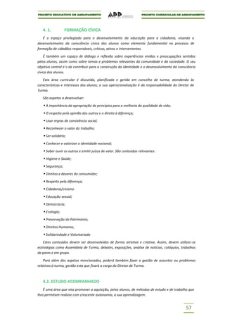 4. 1.          FORMAÇÃO CÍVICA
   É o espaço privilegiado para o desenvolvimento da educação para a cidadania, visando o
desenvolvimento da consciência cívica dos alunos como elemento fundamental no processo de
formação de cidadãos responsáveis, críticos, ativos e intervenientes.

    É também um espaço de diálogo e reflexão sobre experiências vividas e preocupações sentidas
pelos alunos, assim como sobre temas e problemas relevantes da comunidade e da sociedade. O seu
objetivo central é o de contribuir para a construção da identidade e o desenvolvimento da consciência
cívica dos alunos.

   Esta área curricular é discutida, planificada e gerida em conselho de turma, atendendo às
características e interesses dos alunos; a sua operacionalização é da responsabilidade do Diretor de
Turma.

   São aspetos a desenvolver:

    A importância da apropriação de princípios para a melhoria da qualidade de vida;
    O respeito pela opinião dos outros e o direito à diferença;
    Usar regras de convivência social;
    Reconhecer o valor do trabalho;
    Ser solidário;
    Conhecer e valorizar a identidade nacional;
    Saber ouvir os outros e emitir juízos de valor. São conteúdos relevantes:
    Higiene e Saúde;
    Segurança;
    Direitos e deveres do consumidor;
    Respeito pela diferença;
    Cidadania/civismo
    Educação sexual;
    Democracia;
    Ecologia;
    Preservação do Património;
    Direitos Humanos;
    Solidariedade e Voluntariado
    Estes conteúdos devem ser desenvolvidos de forma atrativa e criativa. Assim, devem utilizar-se
estratégias como Assembleia de Turma, debates, exposições, análise de notícias, colóquios, trabalhos
de pares e em grupo.

    Para além dos aspetos mencionados, poderá também fazer a gestão de assuntos ou problemas
relativos à turma, gestão esta que ficará a cargo do Diretor de Turma.



   4.2. ESTUDO ACOMPANHADO
   É uma área que visa promover a aquisição, pelos alunos, de métodos de estudo e de trabalho que
lhes permitam realizar com crescente autonomia, a sua aprendizagem.


                                                                                               57
 