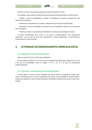 Esta área curricular é discutida, planificada e gerida em Conselho de Turma.

      As atividades a desenvolver no âmbito da Área do Estudo Acompanhado devem contribuir para a:

      Ajudar o aluno na identificação e análise de estratégias de estudo em função das suas
caraterísticas individuais;

        Desenvolver competências de consulta e utilização de diversas fontes de informação;
        Estimular no aluno a capacidade de reconhecer as suas motivações e interesses e de concretizá-
las em atividades;

        Orientar os alunos na autoavaliação relativamente à eficácia das estratégias de estudo.
   O Estudo Acompanhado deve centrar a sua ação no desenvolvimento das competências
transversais, uma vez que são estas que representam, de forma significativa, a estruturação do
conhecimento de modo integrado.



5..
5          ACTIIVIIDADES DE ENRIIQUECIIMENTO CURRIICULAR ((AECS))
           ACT V DADES DE ENR QUEC MENTO CURR CULAR AECS

      5.1. PRIMEIRO CICLO DO ENSINO BÁSICO
      Apoio ao Estudo (1º,2º,3º e 4º anos de escolaridade)

   Ensino da Música / EM (1º, 2º, 3º e 4º anos de escolaridade) Atividade Física e Desportiva (1º, 2º 3º
e 4º anos de escolaridade), Ensino do Inglês / EI (1º e 2.º; 3º e 4º anos de escolaridade,
preferencialmente)



      5.2 SEGUNDO E TERCEIRO CICLOS DO ENSINO BÁSICO
    A Escola oferece a todos os alunos atividades que lhes permitam a ocupação de tempos não-
letivos, contribuindo para um maior envolvimento dos alunos. Estas atividades de natureza lúdica,
cultural e/ou desportiva, são de escolha facultativa e pretendem contribuir para tornar a escola mais
atrativa.




                                                                                                   58
 