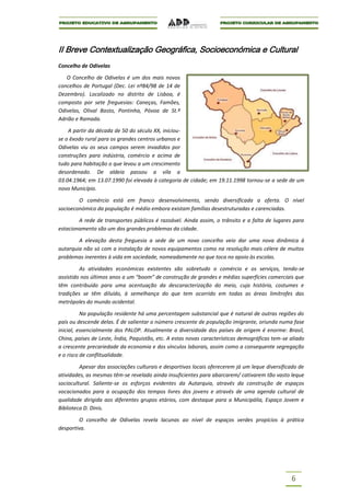 II Breve Contextualização Geográfica, Socioeconómica e Cultural
Concelho de Odivelas

   O Concelho de Odivelas é um dos mais novos
concelhos de Portugal (Dec. Lei nº84/98 de 14 de
Dezembro). Localizado no distrito de Lisboa, é
composto por sete freguesias: Caneças, Famões,
Odivelas, Olival Basto, Pontinha, Póvoa de St.º
Adrião e Ramada.

    A partir da década de 50 do século XX, iniciou-
se o êxodo rural para os grandes centros urbanos e
Odivelas viu os seus campos serem invadidos por
construções para indústria, comércio e acima de
tudo para habitação o que levou a um crescimento
desordenado. De aldeia passou a vila a
03.04.1964; em 13.07.1990 foi elevada à categoria de cidade; em 19.11.1998 tornou-se a sede de um
novo Município.

        O comércio está em franco desenvolvimento, sendo diversificada a oferta. O nível
socioeconómico da população é médio embora existam famílias desestruturadas e carenciadas.

        A rede de transportes públicos é razoável. Ainda assim, o trânsito e a falta de lugares para
estacionamento são um dos grandes problemas da cidade.

        A elevação desta freguesia a sede de um novo concelho veio dar uma nova dinâmica à
autarquia não só com a instalação de novos equipamentos como na resolução mais célere de muitos
problemas inerentes à vida em sociedade, nomeadamente no que toca no apoio às escolas.

         As atividades económicas existentes são sobretudo o comércio e os serviços, tendo-se
assistido nos últimos anos a um “boom” de construção de grandes e médias superfícies comerciais que
têm contribuído para uma acentuação da descaracterização do meio, cuja história, costumes e
tradições se têm diluído, à semelhança do que tem ocorrido em todas as áreas limítrofes das
metrópoles do mundo ocidental.

          Na população residente há uma percentagem substancial que é natural de outras regiões do
país ou descende delas. É de salientar o número crescente de população imigrante, oriunda numa fase
inicial, essencialmente dos PALOP. Atualmente a diversidade dos países de origem é enorme: Brasil,
China, países de Leste, Índia, Paquistão, etc. A estas novas características demográficas tem-se aliado
a crescente precariedade da economia e dos vínculos laborais, assim como a consequente segregação
e o risco de conflitualidade.

         Apesar das associações culturais e desportivas locais oferecerem já um leque diversificado de
atividades, as mesmas têm-se revelado ainda insuficientes para abarcarem/ cativarem tão vasto leque
sociocultural. Saliente-se os esforços evidentes da Autarquia, através da construção de espaços
vocacionados para a ocupação dos tempos livres dos jovens e através de uma agenda cultural de
qualidade dirigida aos diferentes grupos etários, com destaque para a Municipália, Espaço Jovem e
Biblioteca D. Dinis.

         O concelho de Odivelas revela lacunas ao nível de espaços verdes propícios à prática
desportiva.




                                                                                                 6
 