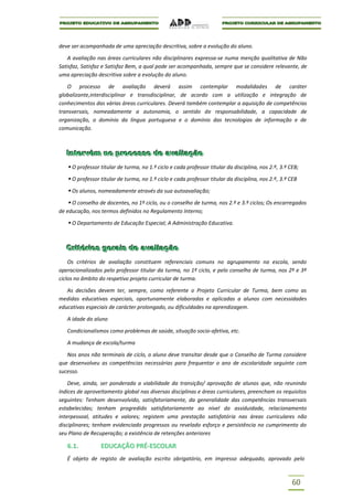 deve ser acompanhada de uma apreciação descritiva, sobre a evolução do aluno.

   A avaliação nas áreas curriculares não disciplinares expressa-se numa menção qualitativa de Não
Satisfaz, Satisfaz e Satisfaz Bem, a qual pode ser acompanhada, sempre que se considere relevante, de
uma apreciação descritiva sobre a evolução do aluno.

   O processo de avaliação deverá assim contemplar modalidades de caráter
globalizante,interdisciplinar e transdisciplinar, de acordo com a utilização e integração de
conhecimentos das várias áreas curriculares. Deverá também contemplar a aquisição de competências
transversais, nomeadamente a autonomia, o sentido de responsabilidade, a capacidade de
organização, o domínio da língua portuguesa e o domínio das tecnologias de informação e de
comunicação.



   Intervêm no processo de avalliiação
   Intervêm no processo de ava ação
    O professor titular de turma, no 1.º ciclo e cada professor titular da disciplina, nos 2.º, 3.º CEB;
    O professor titular de turma, no 1.º ciclo e cada professor titular da disciplina, nos 2.º, 3.º CEB
    Os alunos, nomeadamente através da sua autoavaliação;
    O conselho de docentes, no 1º ciclo, ou o conselho de turma, nos 2.º e 3.º ciclos; Os encarregados
de educação, nos termos definidos no Regulamento Interno;

    O Departamento de Educação Especial; A Administração Educativa.


   Criitériios geraiis de avalliiação
   Cr tér os gera s de ava ação
    Os critérios de avaliação constituem referenciais comuns no agrupamento na escola, sendo
operacionalizados pelo professor titular da turma, no 1º ciclo, e pelo conselho de turma, nos 2º e 3º
ciclos no âmbito do respetivo projeto curricular de turma.

   As decisões devem ter, sempre, como referente o Projeto Curricular de Turma, bem como as
medidas educativas especiais, oportunamente elaboradas e aplicadas a alunos com necessidades
educativas especiais de carácter prolongado, ou dificuldades na aprendizagem.

   A idade do aluno

   Condicionalismos como problemas de saúde, situação socio-afetiva, etc.

   A mudança de escola/turma

   Nos anos não terminais de ciclo, o aluno deve transitar desde que o Conselho de Turma considere
que desenvolveu as competências necessárias para frequentar o ano de escolaridade seguinte com
sucesso.

    Deve, ainda, ser ponderada a viabilidade da transição/ aprovação de alunos que, não reunindo
índices de aproveitamento global nas diversas disciplinas e áreas curriculares, preencham os requisitos
seguintes: Tenham desenvolvido, satisfatoriamente, da generalidade das competências transversais
estabelecidas; tenham progredido satisfatoriamente ao nível da assiduidade, relacionamento
interpessoal, atitudes e valores; registem uma prestação satisfatória nas áreas curriculares não
disciplinares; tenham evidenciado progressos ou revelado esforço e persistência no cumprimento do
seu Plano de Recuperação; a existência de retenções anteriores

   6.1.          EDUCAÇÃO PRÉ-ESCOLAR
   É objeto de registo de avaliação escrito obrigatório, em impresso adequado, aprovado pelo



                                                                                                      60
 