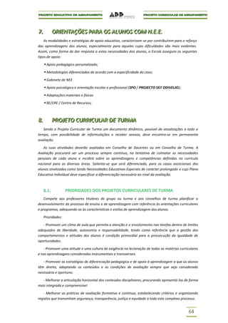 7..
7            ORIIENTAÇÕES PARA OS ALUNOS COM N..E..E..
             OR ENTAÇÕES PARA OS ALUNOS COM N E E
    As modalidades e estratégias de apoio educativo, caracterizam-se por contribuírem para o reforço
das aprendizagens dos alunos, especialmente para aqueles cujas dificuldades são mais evidentes.
Assim, como forma de dar resposta a estas necessidades dos alunos, a Escola assegura os seguintes
tipos de apoio:

       Apoio pedagógico personalizado;
       Metodologias diferenciadas de acordo com a especificidade do caso;
       Gabinete de NEE
       Apoio psicológico e orientação escolar e profissional (SPO / PROJECTO SEI! ODIVELAS);
       Adaptações materiais e físicas
       BE/CRE / Centro de Recursos;



8..
8            PROJJETO CURRIICULAR DE TURMA
             PRO ETO CURR CULAR DE TURMA
   Sendo o Projeto Curricular de Turma um documento dinâmico, passível de atualizações a todo o
tempo, com possibilidade de reformulações e receber anexos, deve encontra-se em permanente
avaliação.

   As suas atividades deverão avaliadas em Conselho de Docentes ou em Conselho de Turma. A
Avaliação procurará ser um processo sempre contínuo, na tentativa de colmatar as necessidades
pessoais de cada aluno e incidirá sobre as aprendizagens e competências definidas no currículo
nacional para as diversas áreas. Salienta-se que será diferenciada, para os casos excecionais dos
alunos sinalizados como tendo Necessidades Educativas Especiais de carácter prolongado e cujo Plano
Educativo Individual deve especificar a diferenciação necessária ao nível da avaliação.



      8.1.           PRIORIDADES DOS PROJETOS CURRICULARES DE TURMA
    Compete aos professores titulares de grupo ou turma e aos conselhos de turma planificar o
desenvolvimento do processo de ensino e de aprendizagem com referência às orientações curriculares
e programas, adequando-os às características e estilos de aprendizagem dos alunos.

      Prioridades:

   - Promover um clima de aula que permita a atenção e o envolvimento nas tarefas dentro de limites
adequados de liberdade, autonomia e responsabilidade, tendo como referência que a gestão dos
comportamentos e atitudes dos alunos é condição primordial para a prossecução da igualdade de
oportunidades.

   - Promover uma atitude e uma cultura de exigência na lecionação de todas as matérias curriculares
e nas aprendizagens consideradas instrumentais e transversais

   - Promover as estratégias de diferenciação pedagógica e de apoio à aprendizagem a que os alunos
têm direito, adaptando os conteúdos e as condições de avaliação sempre que seja considerado
necessário e oportuno.

  - Melhorar a articulação horizontal dos conteúdos disciplinares, procurando apresentá-los de forma
mais integrada e compreensível

   - Melhorar as práticas de avaliação formativa e contínua, estabelecendo critérios e organizando
registos que transmitam segurança, transparência, justiça e equidade a todo este complexo processo.


                                                                                                64
 