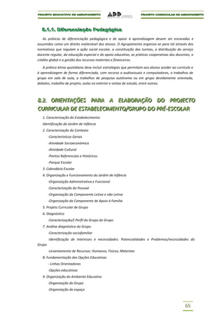 8..1..1.. Diiferenciiação Pedagógiica
  8 1 1 D ferenc ação Pedagóg ca
   As práticas de diferenciação pedagógica e de apoio à aprendizagem devem ser encaradas e
assumidas como um direito inalienável dos alunos. O Agrupamento organiza-se para tal através dos
normativos que regulam a ação social escolar, a constituição das turmas, a distribuição do serviço
docente regular, da educação especial e do apoio educativo, as práticas cooperativas dos docentes, o
crédito global e a gestão dos recursos materiais e financeiros.

   A prática letiva quotidiana deve incluir estratégias que permitam aos alunos aceder ao currículo e
à aprendizagem de forma diferenciada, com recurso a audiovisuais e computadores, a trabalhos de
grupo em sala de aula, a trabalhos de pesquisa autónoma ou em grupo devidamente orientada,
debates, trabalho de projeto, aulas no exterior e visitas de estudo, entre outras.



8..2.. ORIIENTAÇÕES PARA A ELABORAÇÃO DO PROJJECTO
8 2 OR ENTAÇÕES PARA A ELABORAÇÃO DO PRO ECTO
CURRIICULAR DE ESTABELECIIMENTO/GRUPO DO PRÉ--ESCOLAR
CURR CULAR DE ESTABELEC MENTO/GRUPO DO PRÉ ESCOLAR
   1. Caracterização do Estabelecimento
   Identificação do Jardim de Infância
   2. Caracterização do Contexto
        -Características Gerais
        -Atividade Socioeconómica
        -Atividade Cultural
        -Pontos Referenciais e Históricos
        -Parque Escolar
   3. Calendário Escolar
   4. Organização e Funcionamento do Jardim de Infância
        -Organização Administrativa e Funcional
        -Caracterização do Pessoal
        -Organização da Componente Letiva e não Letiva
        -Organização da Componente de Apoio à Família
   5. Projeto Curricular de Grupo
   6. Diagnóstico
        -Caracterização/( Perfil do Grupo do Grupo
   7. Análise diagnóstica do Grupo
        -Caracterização sociofamiliar
        -Identificação de interesses e necessidades: Potencialidades e Problemas/necessidades do
Grupo
        -Levantamento de Recursos: Humanos; Físicos; Materiais
   8. Fundamentação das Opções Educativas
        - Linhas Orientadoras
        -Opções educativas
   9. Organização do Ambiente Educativo
        -Organização do Grupo
        -Organização do espaço



                                                                                               65
 