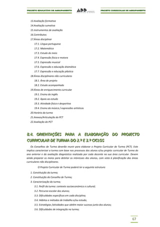 13.Avaliação formativa
   14.Avaliação sumativa
   15.Instrumentos de avaliação
   16.Contributos
   17.Áreas disciplinar
      17.1. Língua portuguesa
      17.2. Matemática
      17.3. Estudo do meio
      17.4. Expressão física e motora
      17.5. Expressão musical
      17.6. Expressão e educação dramática
      17.7. Expressão e educação plástica
   18.Áreas disciplinares não curriculares
      18.1. Área de projeto
      18.2. Estudo acompanhado
   19.Áreas de enriquecimento curricular
      19.1. Ensino do inglês
      19.2. Apoio ao estudo
      19.3. Atividade física e desportiva
      19.4. Ensino da música / expressões artísticas
   20.Horário da turma
   21.Anexos/Articulação do PCT
   22.Avaliação do PCT



8..4.. ORIIENTAÇÕES PARA A ELABORAÇÃO DO PROJJECTO
8 4 OR ENTAÇÕES PARA A ELABORAÇÃO DO PRO ECTO
CURRIICULAR DE TURMA DO 2..º E 3..º CIICLOS
CURR CULAR DE TURMA DO 2 º E 3 º C CLOS
   Os Conselhos de Turma deverão reunir para elaborar o Projeto Curricular de Turma (PCT). Este
implica caracterizar a turma com base nos processos dos alunos e/ou projeto curricular de Turma do
ano anterior e da avaliação diagnóstica realizada por cada docente na sua área curricular. Devem
ainda preparar os meios para detetar os interesses dos alunos, com vista à planificação das áreas
curriculares não disciplinares.

         O Projeto Curricular de Turma poderá ter a seguinte estrutura:

   1. Constituição da turma;
   2. Constituição do Conselho de Turma;
   3. Caracterização da turma;
      3.1. Perfil da turma: contexto socioeconómico e cultural;
      3.2. Percurso escolar dos alunos;
      3.3. Dificuldades específicas em cada disciplina;
      3.4. Hábitos e métodos de trabalho e/ou estudo;
      3.5. Estratégias /atividades que obtêm maior sucesso junto dos alunos;
      3.6. Dificuldades de integração na turma;


                                                                                            67
 