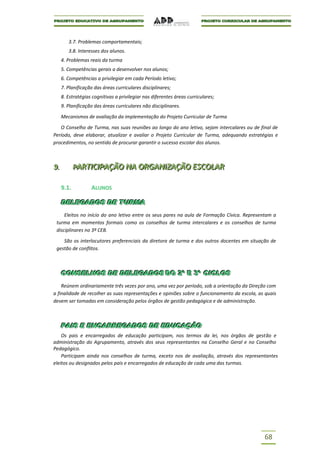 3.7. Problemas comportamentais;
         3.8. Interesses dos alunos.
      4. Problemas reais da turma
      5. Competências gerais a desenvolver nos alunos;
      6. Competências a privilegiar em cada Período letivo;
      7. Planificação das áreas curriculares disciplinares;
      8. Estratégias cognitivas a privilegiar nas diferentes áreas curriculares;
      9. Planificação das áreas curriculares não disciplinares.

      Mecanismos de avaliação da implementação do Projeto Curricular de Turma

   O Conselho de Turma, nas suas reuniões ao longo do ano letivo, sejam intercalares ou de final de
Período, deve elaborar, atualizar e avaliar o Projeto Curricular de Turma, adequando estratégias e
procedimentos, no sentido de procurar garantir o sucesso escolar dos alunos.



9..
9            PARTIICIIPAÇÃO NA ORGANIIZAÇÃO ESCOLAR
             PART C PAÇÃO NA ORGAN ZAÇÃO ESCOLAR

      9.1.          ALUNOS

  DELEGADOS DE TURMA
  DELEGADOS DE TURMA
     Eleitos no início do ano letivo entre os seus pares na aula de Formação Cívica. Representam a
 turma em momentos formais como os conselhos de turma intercalares e os conselhos de turma
 disciplinares no 3º CEB.

    São os interlocutores preferenciais da diretora de turma e dos outros docentes em situação de
 gestão de conflitos.



  CONSELHOS DE DELEGADOS DO 2º E 3º CICLOS
  CONSELHOS DE DELEGADOS DO 2º E 3º CICLOS
    Reúnem ordinariamente três vezes por ano, uma vez por período, sob a orientação da Direção com
a finalidade de recolher as suas representações e opiniões sobre o funcionamento da escola, as quais
devem ser tomadas em consideração pelos órgãos de gestão pedagógica e de administração.



  PAIS E ENCARREGADOS DE EDUCAÇÃO
  PAIS E ENCARREGADOS DE EDUCAÇÃO
    Os pais e encarregados de educação participam, nos termos da lei, nos órgãos de gestão e
administração do Agrupamento, através dos seus representantes na Conselho Geral e no Conselho
Pedagógico.
    Participam ainda nos conselhos de turma, exceto nos de avaliação, através dos representantes
eleitos ou designados pelos pais e encarregados de educação de cada uma das turmas.




                                                                                              68
 