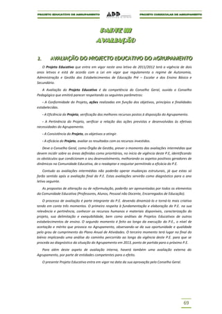 P AR T E I I I
                                            P A RTE III
                                           AVALIAÇÃO
                                           AVALIAÇÃO

1..
1          AVALIIAÇÃO DO PROJECTO EDUCATIIVO DO AGRUPAMENTO
           AVAL AÇÃO DO PROJECTO EDUCAT VO DO AGRUPAMENTO
   O Projeto Educativo que entra em vigor neste ano letivo de 2011/2012 terá a vigência de dois
anos letivos e está de acordo com a Lei em vigor que regulamenta o regime de Autonomia,
Administração e Gestão dos Estabelecimentos de Educação Pré – Escolar e dos Ensino Básico e
Secundário.
   A Avaliação do Projeto Educativo é da competência do Conselho Geral, ouvido o Conselho
Pedagógico que emitirá parecer respeitando os seguintes parâmetros:
   - A Conformidade do Projeto, ações realizadas em função dos objetivos, princípios e finalidades
estabelecidas.
      - A Eficiência do Projeto, verificação dos melhores recursos postos à disposição do Agrupamento.
   - A Pertinência do Projeto, verificar a relação das ações previstas e desenvolvidas às efetivas
necessidades do Agrupamento.
      - A Consistência do Projeto, os objetivos a atingir.
      - A eficácia do Projeto, avaliar os resultados com os recursos investidos.
    Deve o Conselho Geral, como Órgão de Gestão, prever o momento das avaliações intermédias que
devem incidir sobre as áreas definidas como prioritárias, no início de vigência deste P.E, identificando
os obstáculos que condicionam o seu desenvolvimento, melhorando os aspetos positivos geradores de
dinâmicas na Comunidade Educativa, de o readaptar e reajustar permitindo a eficácia do P.E.
    Contudo as avaliações intermédias não poderão operar mudanças estruturais, já que estas só
farão sentido após a avaliação final do P.E. Estas avaliações servirão como diagnóstico para o ano
letivo seguinte.
   As propostas de alteração ou de reformulação, poderão ser apresentadas por todos os elementos
da Comunidade Educativa (Professores, Alunos, Pessoal não Docente, Encarregados de Educação).
    O processo de avaliação é parte integrante do P.E. devendo dinamizá-lo e torná-lo mais criativo
tendo em conta três momentos. O primeiro respeita à fundamentação e elaboração do P.E. na sua
relevância e pertinência, conhecer os recursos humanos e materiais disponíveis, caracterização do
projeto, sua delimitação e exequibilidade, bem como análises de Projetos Educativos de outros
estabelecimentos de ensino. O segundo momento é feito ao longo da execução do P.E., o nível de
aceitação e mérito que provoca no Agrupamento, observando-se da sua oportunidade e qualidade
pelo grau de cumprimento do Plano Anual de Atividades. O terceiro momento terá lugar no final do
biénio implicando uma análise do caminho percorrido ao longo da vigência deste P.E. para que se
proceda ao diagnóstico da situação do Agrupamento em 2013, ponto de partida para o próximo P.E.
   Para além deste aspeto de avaliação interna, haverá também uma avaliação externa do
Agrupamento, por parte de entidades competentes para o efeito.
      O presente Projeto Educativo entra em vigor na data da sua aprovação pelo Conselho Geral.




                                                                                                  69
 