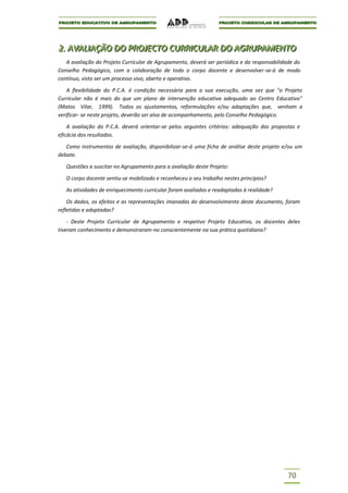 2.. AVALIIAÇÃO DO PROJJECTO CURRIICULAR DO AGRUPAMENTO
2 AVAL AÇÃO DO PRO ECTO CURR CULAR DO AGRUPAMENTO
   A avaliação do Projeto Curricular de Agrupamento, deverá ser periódica e da responsabilidade do
Conselho Pedagógico, com a colaboração de todo o corpo docente e desenvolver-se-á de modo
contínuo, visto ser um processo vivo, aberto e operativo.

    A flexibilidade do P.C.A. é condição necessária para a sua execução, uma vez que "o Projeto
Curricular não é mais do que um plano de intervenção educativa adequado ao Centro Educativo"
(Matos Vilar, 1999). Todos os ajustamentos, reformulações e/ou adaptações que, venham a
verificar- se neste projeto, deverão ser alvo de acompanhamento, pelo Conselho Pedagógico.

    A avaliação do P.C.A. deverá orientar-se pelos seguintes critérios: adequação das propostas e
eficácia dos resultados.

   Como instrumentos de avaliação, disponibilizar-se-á uma ficha de análise deste projeto e/ou um
debate.

   Questões a suscitar no Agrupamento para a avaliação deste Projeto:

   O corpo docente sentiu-se mobilizado e reconheceu o seu trabalho nestes princípios?

   As atividades de enriquecimento curricular foram avaliadas e readaptadas à realidade?

    Os dados, os efeitos e as representações imanadas do desenvolvimento deste documento, foram
refletidas e adaptadas?

    - Deste Projeto Curricular de Agrupamento e respetivo Projeto Educativo, os docentes deles
tiveram conhecimento e demonstraram-no conscientemente na sua prática quotidiana?




                                                                                            70
 