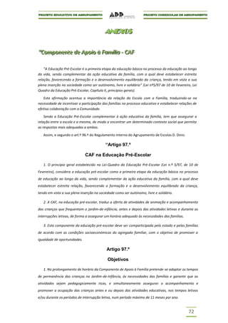 ANEXOS
                                          ANEXOS


“Componente de Apoiio à Famíílliia -- CAF
“Componente de Apo o à Fam a CAF

    “A Educação Pré-Escolar é a primeira etapa da educação básica no processo da educação ao longo
da vida, sendo complementar da ação educativa da família, com a qual deve estabelecer estreita
relação, favorecendo a formação e o desenvolvimento equilibrado da criança, tendo em vista a sua
plena inserção na sociedade como ser autónomo, livre e solidário” (Lei nº5/97 de 10 de Fevereiro, Lei
Quadro da Educação Pré-Escolar, Capítulo II, princípios gerais).

   Esta afirmação acentua a importância da relação da Escola com a Família, traduzindo-se na
necessidade de incentivar a participação das famílias no processo educativo e estabelecer relações de
efetiva colaboração com a Comunidade.

    Sendo a Educação Pré-Escolar complementar à ação educativa da família, tem que assegurar a
relação entre a escola e a mesma, de modo a encontrar um determinado contexto social que permita
as respostas mais adequadas a ambas.

   Assim, e segundo o art.º 96.º do Regulamento Interno do Agrupamento de Escolas D. Dinis:

                                           “Artigo 97.º

                              CAF na Educação Pré-Escolar

   1. O princípio geral estabelecido na Lei-Quadro da Educação Pré-Escolar (Lei n.º 5/97, de 10 de
Fevereiro), considera a educação pré-escolar como a primeira etapa da educação básica no processo
de educação ao longo da vida, sendo complementar da ação educativa da família, com a qual deve
estabelecer estreita relação, favorecendo a formação e o desenvolvimento equilibrado da criança,
tendo em vista a sua plena inserção na sociedade como ser autónomo, livre e solidário.

   2. A CAF, na educação pré-escolar, traduz a oferta de atividades de animação e acompanhamento
das crianças que frequentam o jardim-de-infância, antes e depois das atividades letivas e durante as
interrupções letivas, de forma a assegurar um horário adequado às necessidades das famílias.

   3. Esta componente da educação pré-escolar deve ser comparticipada pelo estado e pelas famílias
de acordo com as condições socioeconómicas do agregado familiar, com o objetivo de promover a
igualdade de oportunidades.

                                           Artigo 97.º

                                            Objetivos

   1. No prolongamento de horário da Componente de Apoio à Família pretende-se adaptar os tempos
de permanência das crianças no Jardim-de-Infância, às necessidades das famílias e garantir que as
atividades sejam pedagogicamente ricas, e simultaneamente assegurar o acompanhamento e
promover a ocupação das crianças antes e ou depois das atividades educativas, nos tempos letivos
e/ou durante os períodos de interrupção letiva, num período máximo de 11 meses por ano.


                                                                                               72
 
