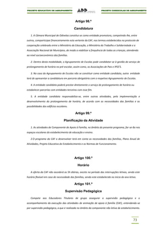Artigo 98.º

                                           Candidatura

   1. A Câmara Municipal de Odivelas constitui-se como entidade promotora, competindo-lhe, entre
outros, comparticipar financeiramente esta vertente da CAF, nos termos estabelecidos no protocolo de
cooperação celebrado entre o Ministério da Educação, o Ministério do Trabalho e Solidariedade e a
Associação Nacional de Municípios, de modo a viabilizar a frequência de todas as crianças, atendendo
ao nível socioeconómico das famílias.

   2. Dentro desta modalidade, o Agrupamento de Escolas pode candidatar-se à gestão do serviço de
prolongamento de horário no pré-escolar, assim como, as Associações de Pais e IPSS’S.

   3. No caso do Agrupamento de Escolas não se constituir como entidade candidata, outra entidade
terá de apresentar a candidatura em parceria obrigatória com o respetivo Agrupamento de Escolas.

   4. A entidade candidata poderá prestar diretamente o serviço de prolongamento de horário ou
estabelecer parcerias com entidades terceiras com esse fim.

   5. A entidade candidata responsabiliza-se, entre outras atividades, pela implementação e
desenvolvimento do prolongamento de horário, de acordo com as necessidades das famílias e as
possibilidades dos edifícios escolares.

                                             Artigo 99.º

                                   Planificação da Atividade

   1. As atividades de Componente de Apoio à Família, no âmbito do presente programa, far-se-ão nos
espaços escolares do estabelecimento de educação e ensino.

   2.O programa da CAF a desenvolver terá em conta as necessidades das famílias, Plano Anual de
Atividades, Projeto Educativo do Estabelecimento e as Normas de Funcionamento.




                                            Artigo 100.º

                                               Horário

   A oferta da CAF não excederá as 5h diárias, exceto no período das interrupções letivas, sendo este
horário flexível em caso de necessidade das famílias, sendo este estabelecido no início do ano letivo.

                                            Artigo 101.º

                                    Supervisão Pedagógica

   Compete aos Educadores Titulares de grupo assegurar a supervisão pedagógica e o
acompanhamento da execução das atividades de animação de apoio à família (CAF), entendendo-se
por supervisão pedagógica, a que é realizada no âmbito da componente não letiva de estabelecimento.



                                                                                                   73
 