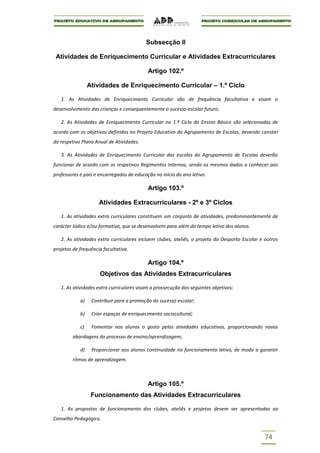Subsecção II

 Atividades de Enriquecimento Curricular e Atividades Extracurriculares

                                           Artigo 102.º

                 Atividades de Enriquecimento Curricular – 1.º Ciclo

   1. As Atividades de Enriquecimento Curricular são de frequência facultativa e visam o
desenvolvimento das crianças e consequentemente o sucesso escolar futuro.

   2. As Atividades de Enriquecimento Curricular no 1.º Ciclo do Ensino Básico são selecionadas de
acordo com os objetivos definidos no Projeto Educativo do Agrupamento de Escolas, devendo constar
do respetivo Plano Anual de Atividades.

   3. As Atividades de Enriquecimento Curricular das escolas do Agrupamento de Escolas deverão
funcionar de acordo com os respetivos Regimentos Internos, sendo os mesmos dados a conhecer aos
professores e pais e encarregados de educação no início do ano letivo.

                                           Artigo 103.º

                     Atividades Extracurriculares - 2º e 3º Ciclos

   1. As atividades extra curriculares constituem um conjunto de atividades, predominantemente de
carácter lúdico e/ou formativo, que se desenvolvem para além do tempo letivo dos alunos.

   2. As atividades extra curriculares incluem clubes, ateliês, o projeto do Desporto Escolar e outros
projetos de frequência facultativa.

                                           Artigo 104.º
                     Objetivos das Atividades Extracurriculares

   1. As atividades extra curriculares visam a prossecução dos seguintes objetivos:

            a)    Contribuir para a promoção do sucesso escolar;

            b)    Criar espaços de enriquecimento sociocultural;

            c)    Fomentar nos alunos o gosto pelas atividades educativas, proporcionando novas
         abordagens do processo de ensino/aprendizagem;

            d)    Proporcionar aos alunos continuidade no funcionamento letivo, de modo a garantir
         ritmos de aprendizagem.



                                           Artigo 105.º
                  Funcionamento das Atividades Extracurriculares

   1. As propostas de funcionamento dos clubes, ateliês e projetos devem ser apresentadas ao
Conselho Pedagógico.


                                                                                                74
 