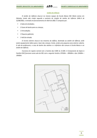 Jardim de Infância

        O Jardim de Infância situa-se no mesmo espaço da Escola Básica EB1 Maria Lamas em
Odivelas, tendo sido criado segundo a portaria de criação de Jardins de Infância 1046-A de
31/08/2001, e entrado em funcionamento em Abril de 2002. É composto por:

      2 Salas de atividades;

      2 Casas de banho para as crianças;

      1 Arrecadação;

      1 Pequeno gabinete;

      1 Hall de entrada.

         O recreio exterior situa-se nas traseiras do edifício, destinado ao Jardim de Infância, onde
existe equipamento lúdico para o lazer das crianças. Existe, ainda uma pequena zona exterior coberta.
A sala de professores, a casa de banho dos adultos e o refeitório são comuns à Escola Básica e ao
Jardim de Infância.

         Funciona em regime normal com o horário das 9.00h às 15.00h. A Componente de Apoio à
Família (CAF) funciona numa sala da EB1 com o seguinte horário: 07h30m – 09h00m e das 15h00m –
19h00m.




                                                                                               8
 