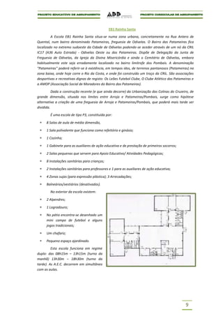 EB1 Rainha Santa

         A Escola EB1 Rainha Santa situa-se numa zona urbana, concretamente na Rua Antero de
Quental, num bairro denominado Patameiras, freguesia de Odivelas. O Bairro das Patameiras fica
localizado no extremo sudoeste da Cidade de Odivelas podendo-se aceder através de um nó da CRIL
IC17 (A36 Auto Estrada) - Odivelas Oeste ou das Patameiras. Dispõe de Delegação da Junta de
Freguesia de Odivelas, da Igreja da Divina Misericórdia e ainda o Cemitério de Odivelas, embora
habitualmente este seja erradamente localizado no bairro limítrofe dos Pombais. A denominação
"Patameiras" poderá referir-se à existência, em tempos idos, de terrenos pantanosos (Patameiras) na
zona baixa, onde hoje corre o Rio da Costa, e onde foi construído um troço da CRIL. São associações
desportivas e recreativas dignas de registo: Os Leões Futebol Clube, O Clube Atlético das Patameiras e
a AMOP (Associação Social de Moradores do Bairro das Patameiras).

          Dada a construção recente (e que ainda decorre) da Urbanização das Colinas do Cruzeiro, de
grande dimensão, situada nos limites entre Arroja e Patameiras/Pombais, surge como hipótese
alternativa a criação de uma freguesia de Arroja e Patameiras/Pombais, que poderá mais tarde ser
dividida.

        É uma escola de tipo P3, constituída por:

      8 Salas de aula de média dimensão,

      1 Sala polivalente que funciona como refeitório e ginásio;

      1 Cozinha;

      1 Gabinete para as auxiliares de ação educativa e de prestação de primeiros socorros;

      2 Salas pequenas que servem para Apoio Educativo/ Atividades Pedagógicas;

      8 Instalações sanitárias para crianças;

      2 Instalações sanitárias para professores e 1 para as auxiliares de ação educativa;

      4 Zonas sujas (para expressão plástica); 3 Arrecadações;

      Balneários/vestiários (desativados).

        No exterior da escola existem:

      2 Alpendres;

      1 Logradouro;

      No pátio encontra-se desenhado um
      mini campo de futebol e alguns
      jogos tradicionais;

      Um chafariz;

      Pequeno espaço ajardinado.
         Esta escola funciona em regime
duplo: das 08h15m – 13h15m (turno da
manhã) 13h30m – 18h30m (turno da
tarde). As A.E.C. decorrem em simultâneo
com as aulas.




                                                                                                9
 