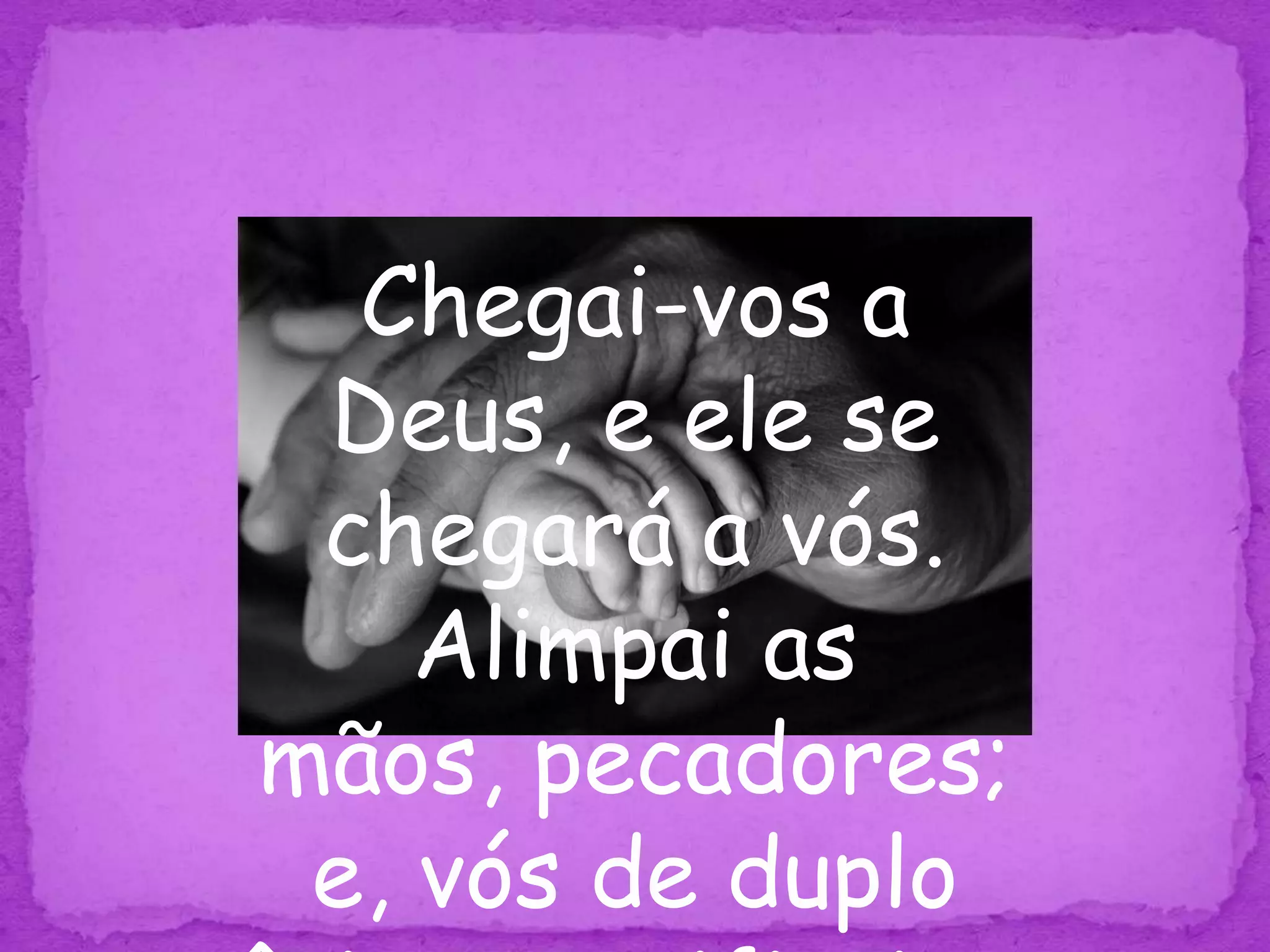 Chegai-vos a Deus, e ele se chegará a vós. Alimpai as mãos, pecadores; e, vós de duplo ânimo, purificai os corações. Tg 4:8