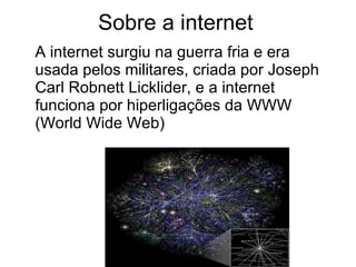 Sobre a internet A internet surgiu na guerra fria e era usada pelos militares, criada por Joseph Carl Robnett Licklider, e a internet funciona por hiperligações da WWW (World Wide Web) 