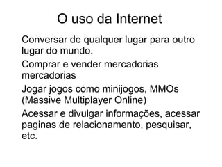 O uso da Internet Conversar de qualquer lugar para outro lugar do mundo. Comprar e vender mercadorias mercadorias Jogar jogos como minijogos, MMOs (Massive Multiplayer Online) Acessar e divulgar informações, acessar paginas de relacionamento, pesquisar, etc. 