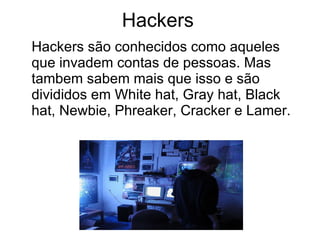 Hackers Hackers são conhecidos como aqueles que invadem contas de pessoas. Mas tambem sabem mais que isso e são divididos em White hat, Gray hat, Black hat, Newbie, Phreaker, Cracker e Lamer. 