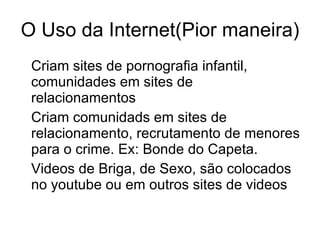 O Uso da Internet(Pior maneira) Criam sites de pornografia infantil, comunidades em sites de relacionamentos Criam comunidads em sites de relacionamento, recrutamento de menores para o crime. Ex: Bonde do Capeta. Videos de Briga, de Sexo, são colocados no youtube ou em outros sites de videos 