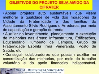 OBJETIVOS DO PROJETO SEJA AMIGO DA
                CIFRATER
• Apoiar projetos auto sustentáveis que visem
melhorar a qualidade de vida dos moradores da
Cidade da Fraternidade e das famílias do
Assentamento Sílvio Rodrigues e Arredores, por meio
de capacitação e geração de renda
• Auxiliar no levantamento, planejamento e execução
de melhorias nas áreas: Infraestrutura, Edificações,
Educandário Humberto de Campos, Grupo da
Fraternidade Espírita Irmã Veneranda, Posto de
Saúde, etc.
• Conseguir colaboradores que possam auxiliar na
concretização das melhorias, por meio do trabalho
voluntário e do apoio financeiro indispensável.
 