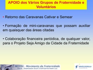 APOIO dos Vários Grupos de Fraternidade e
                  Voluntários

• Retorno das Caravanas Cativar e Semear

• Formação de mini-caravanas que possam auxiliar
em quaisquer das áreas citadas

• Colaboração financeira periódica, de qualquer valor,
para o Projeto Seja Amigo da Cidade da Fraternidade
 