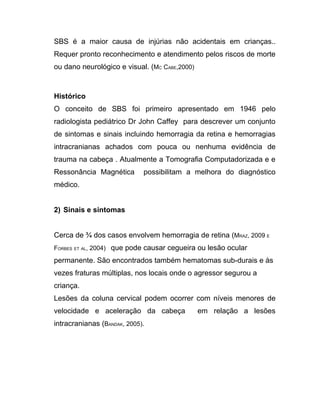 SBS é a maior causa de injúrias não acidentais em crianças..
Requer pronto reconhecimento e atendimento pelos riscos de morte
ou dano neurológico e visual. (MC CABE,2000)



Histórico
O conceito de SBS foi primeiro apresentado em 1946 pelo
radiologista pediátrico Dr John Caffey para descrever um conjunto
de sintomas e sinais incluindo hemorragia da retina e hemorragias
intracranianas achados com pouca ou nenhuma evidência de
trauma na cabeça . Atualmente a Tomografia Computadorizada e e
Ressonância Magnética        possibilitam a melhora do diagnóstico
médico.


2) Sinais e sintomas


Cerca de ¾ dos casos envolvem hemorragia de retina (MRAZ, 2009 E
FORBES ET AL, 2004) que pode causar cegueira ou lesão ocular

permanente. São encontrados também hematomas sub-durais e às
vezes fraturas múltiplas, nos locais onde o agressor segurou a
criança.
Lesões da coluna cervical podem ocorrer com níveis menores de
velocidade e aceleração da cabeça              em relação a lesões
intracranianas (BANDAK, 2005).
 