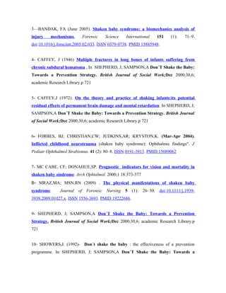 3—BANDAK, FA (June 2005). Shaken baby syndrome: a biomechanics analysis of
injury    mechanisms.        Forensic     Science   International       151    (1):   71–9.
doi:10.1016/j.forsciint.2005.02.033. ISSN 0379-0738. PMID 15885948.


4- CAFFEY, J (1946) Multiple fractures in long bones of infants suffering from
chronic subdural hematoma , In SHEPHERD, J; SAMPSON,A Don´T Shake the Baby:
Towards a Prevention Strategy. British Journal of Social Work;Dec 2000;30,6;
academic Research Library.p 721


5- CAFFEY,J (1972). On the theory and practice of shaking infants:its potential
residual effects of permanent brain damage and mental retardation. In SHEPHERD, J;
SAMPSON,A Don´T Shake the Baby: Towards a Prevention Strategy. British Journal
of Social Work;Dec 2000;30,6; academic Research Library.p 721


6- FORBES, BJ; CHRISTIAN,CW; JUDKINS,AR; KRYSTON,K. (Mar-Apr 2004).
Inflicted childhood neurotrauma (shaken baby syndrome): Ophthalmic findings". J
Pediatr Ophthalmol Strabismus. 41 (2): 80–8. ISSN 0191-3913. PMID 15089062


7- MC CABE, CF; DONAHUE,SP. Prognostic indicators for vision and mortality in
shaken baby síndrome. Arch Ophtalmol. 2000;1 18:373-377
8- MRAZ,MA; MSN,RN (2009) . The physical manifestations of shaken baby
syndrome.     Journal   of     Forensic   Nursing   5   (1):   26–30.    doi:10.1111/j.1939-
3938.2009.01027.x. ISSN 1556-3693. PMID 19222686.


9- SHEPHERD, J; SAMPSON,A Don´T Shake the Baby: Towards a Prevention
Strategy. British Journal of Social Work;Dec 2000;30,6; academic Research Library.p
721


10- SHOWERS,J. (1992)- Don´t shake the baby : the effectiveness of a prevention
programme. In SHEPHERD, J; SAMPSON,A Don´T Shake the Baby: Towards a
 