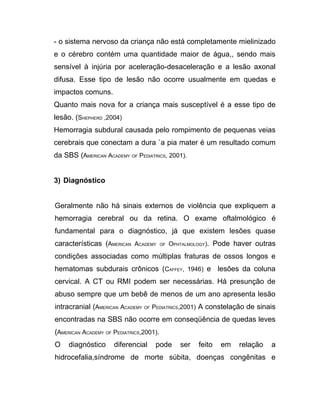 - o sistema nervoso da criança não está completamente mielinizado
e o cérebro contém uma quantidade maior de água,, sendo mais
sensível à injúria por aceleração-desaceleração e a lesão axonal
difusa. Esse tipo de lesão não ocorre usualmente em quedas e
impactos comuns.
Quanto mais nova for a criança mais susceptível é a esse tipo de
lesão. (SHEPHERD ,2004)
Hemorragia subdural causada pelo rompimento de pequenas veias
cerebrais que conectam a dura `a pia mater é um resultado comum
da SBS (AMERICAN ACADEMY OF PEDIATRICS, 2001).


3) Diagnóstico


Geralmente não há sinais externos de violência que expliquem a
hemorragia cerebral ou da retina. O exame oftalmológico é
fundamental para o diagnóstico, já que existem lesões quase
características (AMERICAN ACADEMY        OF   OPHTALMOLOGY). Pode haver outras

condições associadas como múltiplas fraturas de ossos longos e
hematomas subdurais crônicos (CAFFEY, 1946) e lesões da coluna
cervical. A CT ou RMI podem ser necessárias. Há presunção de
abuso sempre que um bebê de menos de um ano apresenta lesão
intracranial (AMERICAN ACADEMY OF PEDIATRICS,2001) A constelação de sinais
encontradas na SBS não ocorre em conseqüência de quedas leves
(AMERICAN ACADEMY OF PEDIATRICS,2001).
O    diagnóstico     diferencial    pode         ser   feito   em   relação   a
hidrocefalia,síndrome de morte súbita, doenças congênitas e
 