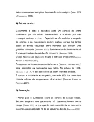 infecciosas como meningites, traumas de outras origens (MRAZ, 2009
E   FORBES ET AL, 2004).



4) Fatores de risco


Geralmente o bebê é sacudido após um período de choro
continuado por um adulto descontrolado e frustrado por não
conseguir acalmar o choro . Expectativas não realistas a respeito
da criança e da maternidade podem explicar porque há tantos
casos de bebês sacudidos entre mulheres que tiveram uma
gravidez planejada (SHEPHERD, 2000) Sentimento de isolamento social
é uma queixa das mães de bebês pequenos (SHEPHERD, 2000) .
Outros fatores são abuso de drogas e estresse emocional (AMERICAN
ACADEMY OF PEDIATRICS,2001).

Os agressores frequentemente são homens (SHOWERS, 1985 AND 1992)],
pais, padrastos ou namorados das mães. No estudo de 1985,
(SHOWERS ET AL) , 17% dos casos de SBS eram referidos a babás.
É comum a história de abuso prévio, cerca de 33% dos casos tem
história anterior de sangramento intracraniano (AMERICAN ACADEMY   OF


PEDIATRICS,2001).



5) Prevenção


- Alertar pais e cuidadores sobre os perigos de sacudir bebês.
Estudos sugerem que geralmente há desconhecimento desse
perigo (CAFFEY,1972) e que quanto mais consciência se tem sobre
isso menos probabilidade há de se sacudir os bebês (SHEPHERD, 2000)
 