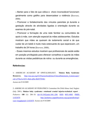 - Alertar para o fato de que cólica e choro inconsolável funcionam
   geralmente como gatilho para desencadear a violência (SHEPHERD,
   2000).
   - Promover o fortalecimento dos vínculos parentais já durante a
   gestação através de atividades ligadas à orientação durante os
   exames do pré-natal.
   - Promover a formação de uma rede familiar ou comunitária de
   apoio à mãe, com atenção especial às mães adolescentes. Estudos
   mostram que mães se queixam de isolamento social e de que
   cuidar de um bebê é muito mais extenuante do que esperavam, um
   trabalho de 24 horas (SHEPHERD, 2000) .
   - Esses mesmos estudos mostram que profissionais de saúde estão
   em posição privilegiada para oferecer conselhos e suporte às mães
   durante as visitas pediátricas de rotina ou durante as emergências.


Referências:


1- AMERICAN ACADEMY OF OPHTALMOLOGY.                        Shaken Baby Syndrome
Resources.    http://one.aao.org/CE/PracticeGuidelines/ClinicalStatements_Content.aspx?
cid=c379ec3e-8251-48e6-a88e-fb6f37954b1
Acesso em 9/10/2009


2- AMERICAN ACADEMY OF PEDIATRICS: Committee On Child Abuse And, Neglect
(July 2001). Shaken baby syndrome: rotational cranial injuries-technical report .
Pediatrics 108 (1): 206–10. doi:10.1542/peds.108.1.206. ISSN 0031-4005. PMID
11433079.                          http://pediatrics.aappublications.org/cgi/pmidlookup?
view=long&pmid=11433079. Acesso em 9/10/2009
 